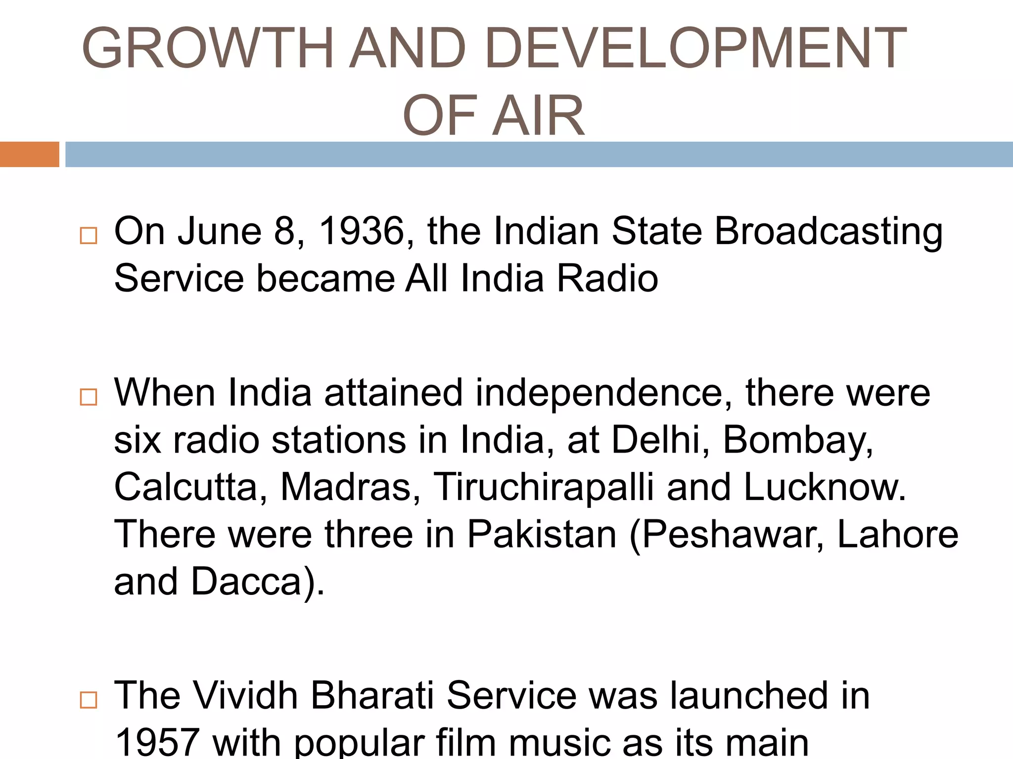 GROWTH AND DEVELOPMENT
OF AIR
 On June 8, 1936, the Indian State Broadcasting
Service became All India Radio
 When India attained independence, there were
six radio stations in India, at Delhi, Bombay,
Calcutta, Madras, Tiruchirapalli and Lucknow.
There were three in Pakistan (Peshawar, Lahore
and Dacca).
 The Vividh Bharati Service was launched in
1957 with popular film music as its main
 