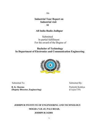 An 
Industrial Tour Report on 
Industrial visit 
At 
All India Radio Jodhpur 
Submitted 
In partial fulfillment 
For the award of the Degree of 
Bachelor of Technology 
In Department of Electronics and Communication Engineering 
Submitted To: Submitted By: 
R. K. Sharma Parikshit Kuldiya 
(Deputy Director, Engineering) (11ejiec739) 
JODHPUR INSTITUTE OF ENGINEERING AND TECHNOLOGY 
MOGRA N.H. 65, PALI ROAD, 
JODHPUR-342001 
1 
 