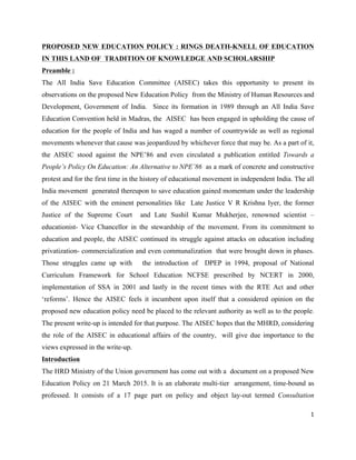 1	
  
	
  
PROPOSED NEW EDUCATION POLICY : RINGS DEATH-KNELL OF EDUCATION
IN THIS LAND OF TRADITION OF KNOWLEDGE AND SCHOLARSHIP
Preamble :
The All India Save Education Committee (AISEC) takes this opportunity to present its
observations on the proposed New Education Policy from the Ministry of Human Resources and
Development, Government of India. Since its formation in 1989 through an All India Save
Education Convention held in Madras, the AISEC has been engaged in upholding the cause of
education for the people of India and has waged a number of countrywide as well as regional
movements whenever that cause was jeopardized by whichever force that may be. As a part of it,
the AISEC stood against the NPE’86 and even circulated a publication entitled Towards a
People’s Policy On Education: An Alternative to NPE’86 as a mark of concrete and constructive
protest and for the first time in the history of educational movement in independent India. The all
India movement generated thereupon to save education gained momentum under the leadership
of the AISEC with the eminent personalities like Late Justice V R Krishna Iyer, the former
Justice of the Supreme Court and Late Sushil Kumar Mukherjee, renowned scientist –
educationist- Vice Chancellor in the stewardship of the movement. From its commitment to
education and people, the AISEC continued its struggle against attacks on education including
privatization- commercialization and even communalization that were brought down in phases.
Those struggles came up with the introduction of DPEP in 1994, proposal of National
Curriculum Framework for School Education NCFSE prescribed by NCERT in 2000,
implementation of SSA in 2001 and lastly in the recent times with the RTE Act and other
‘reforms’. Hence the AISEC feels it incumbent upon itself that a considered opinion on the
proposed new education policy need be placed to the relevant authority as well as to the people.
The present write-up is intended for that purpose. The AISEC hopes that the MHRD, considering
the role of the AISEC in educational affairs of the country, will give due importance to the
views expressed in the write-up.
Introduction
The HRD Ministry of the Union government has come out with a document on a proposed New
Education Policy on 21 March 2015. It is an elaborate multi-tier arrangement, time-bound as
professed. It consists of a 17 page part on policy and object lay-out termed Consultation
 