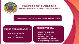 FACULTY OF FORESTRY
BIRSA AGRICULTURAL UNIVERSITY
PRESENTATION ON : - ALL INDIA STUDY TOUR
UNDER THE GUIDANCE : -
DR. ANIL KUMAR
&
DR. JAI KUMAR
PRESENTED BY: -
MALOTH SURESH
ROLL NO: - 65
SEMESTER: - VII
SESSION: - 2018-19
B.SC(HONS) FORESTRY
 
