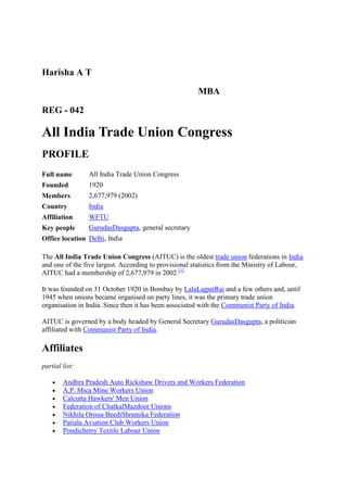 Harisha A T

                                                       MBA

REG - 042

All India Trade Union Congress
PROFILE
Full name       All India Trade Union Congress
Founded         1920
Members         2,677,979 (2002)
Country         India
Affiliation     WFTU
Key people      GurudasDasgupta, general secretary
Office location Delhi, India

The All India Trade Union Congress (AITUC) is the oldest trade union federations in India
and one of the five largest. According to provisional statistics from the Ministry of Labour,
AITUC had a membership of 2,677,979 in 2002.[1]

It was founded on 31 October 1920 in Bombay by LalaLajpatRai and a few others and, until
1945 when unions became organised on party lines, it was the primary trade union
organisation in India. Since then it has been associated with the Communist Party of India.

AITUC is governed by a body headed by General Secretary GurudasDasgupta, a politician
affiliated with Communist Party of India.

Affiliates
partial list:

        Andhra Pradesh Auto Rickshaw Drivers and Workers Federation
        A.P. Mica Mine Workers Union
        Calcutta Hawkers' Men Union
        Federation of ChatkalMazdoor Unions
        Nikhila Orissa BeediShramika Federation
        Patiala Aviation Club Workers Union
        Pondicherry Textile Labour Union
 