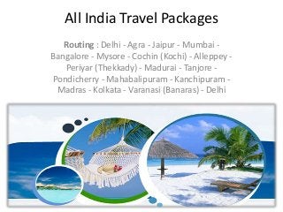 All India Travel Packages
Routing : Delhi - Agra - Jaipur - Mumbai -
Bangalore - Mysore - Cochin (Kochi) - Alleppey -
Periyar (Thekkady) - Madurai - Tanjore -
Pondicherry - Mahabalipuram - Kanchipuram -
Madras - Kolkata - Varanasi (Banaras) - Delhi
 