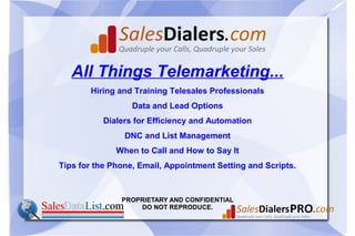 PROPRIETARY AND CONFIDENTIAL
DO NOT REPRODUCE.
All Things Telemarketing...
Hiring and Training Telesales Professionals
Data and Lead Options
Dialers for Efficiency and Automation
DNC and List Management
When to Call and How to Say It
Tips for the Phone, Email, Appointment Setting and Scripts.
 