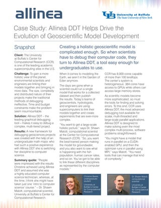 Case Study: Allinea DDT Helps Drive the
Evolution of Geoscientific Model Development
Snapshot
Client: The University
at Buffalo’s Center for
Computational Research (CCR)
is one of the leading academic
supercomputing sites in the U.S.
Challenge: To gain a more
holistic view of the planet,
environmental scientists and
engineers are linking their
models together and bringing in
more data. The size, complexity
and distributed nature of their
projects make the traditional
methods of debugging
ineffective. Time and budget
constraints make the problem
seem insurmountable.
Solution: Allinea DDT – the
leading graphical debugging
tool – makes it easy to debug a
complex, multi-tiered project.
Results: A new framework for
debugging geosciences projects
was created with the help of an
undergraduate math major, who
had such a positive experience
with Allinea DDT she is switching
her discipline to computer
science.
Summary quote: “People
were impressed with the results
Christine achieved using Allinea
DDT and assumed she was
a highly educated computer
science technician; whereas, at
the time, I think she might have
taken just one ‘intro to computer
science’ course.” – Dr. Shawn
Matott, computational scientist,
University at Buffalo’s Center for
Computational Research.

Creating a holistic geoscientific model is
complicated enough. So when scientists
have to debug their computer code, they
turn to Allinea DDT, a tool easy enough for
undergraduates to use.
When it comes to modeling the
Earth, we aren’t in the Garden of
Eden anymore.
The days are gone when a
scientist could run a single
model that works for a collected
dataset and then publish
the results. Today’s teams of
geoscientists, hydrologists,
and engineers are using
supercomputers to link their
models together and create
experiments that are ever-more
complex.
“You want to get a large-scale
holistic picture,” says Dr. Shawn
Matott, computational scientist
at the Center for Computational
Research (CCR). “So, you want
the best-trained person making
the model for groundwater,
and you also want to see what
is happening with the fish
population, human cancer rates,
and so on. You’ve got to be able
to link these different disciplines
as represented by the computer
models.”

CCR has 8,000 cores capable
of more than 100 teraflops.
The center’s system is
heterogeneous: 384 cores have
access to GPUs while others can
access large memory stores.
As scientific models become
more sophisticated, so must
the tools for finding and solving
errors. To this end, CCR uses
Allinea DDT, the most advanced
debugging tool available for
scalar, multi-threaded and
large-scale parallel applications.
Allinea DDT is designed to
make solving even the most
complex multi-process, software
problems straightforward.
“You might have a model that
runs in parallel on a CUDAenabled GPU, and then the
optimizer runs in parallel using
MPI,” says Matott. “You need
tools that can manage that kind
of complexity.”

Christine Baxter,
undergraduate
student

Dr. Shawn Matott,
computational
scientist

University at
Buffalo’s Center
for Computational
Research

University at
Buffalo’s Center
for Computational
Research

 