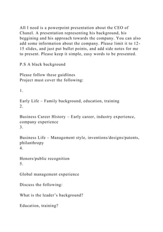 All I need is a powerpoint presentation about the CEO of
Chanel. A presentation representing his background, his
beggining and his approach towards the company. You can also
add some information about the company. Please limit it to 12-
15 slides, and just put bullet points, and add side notes for me
to present. Please keep it simple, easy words to be presented.
P.S A black background
Please follow these guidlines
Project must cover the following:
1.
Early Life – Family background, education, training
2.
Business Career History – Early career, industry experience,
company experience
3.
Business Life – Management style, inventions/designs/patents,
philanthropy
4.
Honors/public recognition
5.
Global management experience
Discuss the following:
What is the leader’s background?
Education, training?
 