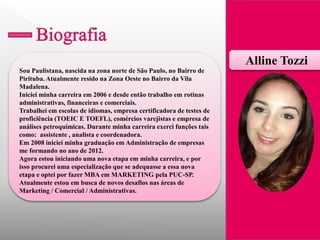 Sou Paulistana, nascida na zona norte de São Paulo, no Bairro de Pirituba. Atualmente resido na Zona Oeste no Bairro da Vila Madalena. 
Iniciei minha carreira em 2006 e desde então trabalho em rotinas administrativas, financeiras e comerciais. 
Trabalhei em escolas de idiomas, empresa certificadora de testes de proficiência (TOEIC E TOEFL), comércios varejistas e empresa de análises petroquímicas. Durante minha carreira exerci funções tais como: assistente , analista e coordenadora. 
Em 2008 iniciei minha graduação em Administração de empresas me formando no ano de 2012. 
Agora estou iniciando uma nova etapa em minha carreira, e por isso procurei uma especialização que se adequasse a essa nova etapa e optei por fazer MBA em MARKETING pela PUC-SP. 
Atualmente estou em busca de novos desafios nas áreas de Marketing / Comercial / Administrativas. 
Alline Tozzi  