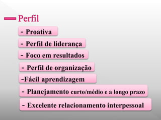 - Proativa 
- Planejamento curto/médio e a longo prazo 
- Perfil de organização 
- Perfil de liderança 
- Foco em resultados 
-Fácil aprendizagem 
- Excelente relacionamento interpessoal  