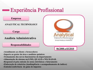 Empresa 
Cargo 
Responsabilidades 
ANALYTICAL TECHNOLOGY 
Analista Administrativo 
-Atendimento ao cliente e fornecedores 
-Suporte ao gestor da área e analistas químicos 
-Treinamento dos novos funcionários do departamento 
-Alimentação do sistema myLIMS, QUALIS e WK RADAR. 
-Responsável pela emissão de notas eletrônicas e faturamento 
-Elaboração de relatórios (inadimplência e acompanhamento de índices) 
-Emissão/conferência de guias de impostos 
06/2008 a 03/2010 
 