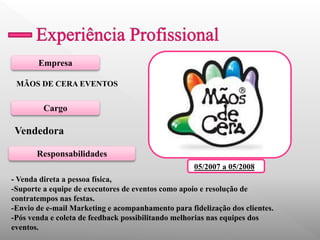 Empresa 
Cargo 
Responsabilidades 
MÃOS DE CERA EVENTOS 
Vendedora 
- Venda direta a pessoa física, 
-Suporte a equipe de executores de eventos como apoio e resolução de contratempos nas festas. 
-Envio de e-mail Marketing e acompanhamento para fidelização dos clientes. 
-Pós venda e coleta de feedback possibilitando melhorias nas equipes dos eventos. 
05/2007 a 05/2008 
 