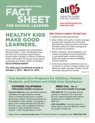 AFFORDABLE CARE ACT (ACA)

FACT
SHEET

HEALTH CARE
FOR ALL FAMILIES

www.allinforhealth.org
(916) 844-2413

FOR SCHOOL LEADERS

HEALTHY KIDS
MAKE GOOD
LEARNERS.
No one knows that better than school leaders.
Starting October 1, 2013, the Affordable Care
Act (ACA) will bring historic opportunities to
achieve health coverage for millions of California
children and families. For anyone whose passion
is education and healthy children and families,
this is a defining moment.

The ACA open enrollment window is
October 1, 2013 – March 31, 2014.

Why School Leaders Should Care
E	 Healthy kids make good learners.
E	 Many children who qualify for health coverage
through public programs are not enrolled.
ACA will bring uninsured children and adults
affordable options for health coverage and
new avenues for enrollment.

E	 Millions of parents, school employees, and
children will qualify for financial assistance
in purchasing health insurance through
California’s health insurance marketplace,
Covered California.

E	 Schools are uniquely positioned to serve as

“on-ramps” to connect uninsured children and
families to health coverage. Families trust the
information they get from schools.

MORE ➔

Two Health Care Programs for Children, Parents,
Students, and School and Child-Care Employees:

1

COVERED CALIFORNIA—
Affordable Health Insurance

Covered California is the new health insurance
marketplace for legal residents currently
without coverage through work or another
government program. Financial assistance will
be available to many families. For example, a
family of four making between $32,500 and
$94,200 a year may be eligible for financial
assistance. Open Enrollment Window:
October 1, 2013 through March 31, 2014.

2

MEDI-CAL — No or

Low-Cost Health Coverage

FOR ADULTS – If, for example, annual
income for a family of two is less than
$21,400, adults (including those without
children) may be eligible to enroll in
Medi-Cal.
FOR CHILDREN– If annual income for a
family of four is less than $58,875, children
can qualify for Medi-Cal.

Apply online at www.coveredca.com. For more information or assistance call 1 (800) 300-1506.

 