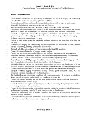Joseph Z. Bracic, P. Eng.
Consultant/Advisor Petroleum/Completion/Production/Artificial Lift Engineer
Bracic Page 10 of 70
Arabian Gulf Oil Company
o Ensured that the well histories are updated after each Integrity Test, and Well Integrity data is effectively
entered, and the master data is regularly updated and validated.
o Conducted material failure analysis and recommend alternative materials to improve performance.
o Responsible for budgeting, materials selection, and specifications.
o Supervised completion and workover programs, including production logging operations.
o Ensured safe performance of workover contractor staff in fracture stimulation, coiled tubing, and remedial
operations. Analyzed and recommended well workovers, depletion plans, and wells’ abandonment.
o Identified and implemented value-added recompletions, stimulations and downhole well and surface
optimization programs. Initiated proposals for well repairs, stimulation design and production logging.
o Evaluated exploratory and producing well tests.
o Ensured all well testing; production monitoring and data acquisition was carried out effectively and
efficiently.
o Maintained well integrity and control during production operations and interventions including slickline,
wireline, coiled tubing, snubbing, completions and workovers.
o Designed, scheduled and conducted well recompletions and artificial lift operations.
o Provided thorough understanding of pressure transient analysis.
o Frequent use of computer software for daily reporting, databases, spreadsheets and word processing.
o Responsible for tubing completions, deep dual zone completions and pumping/flowing oil completions.
o Evaluated individual wells for remedial action, conversion and recompletion potential.
o PreparedproceduresandAFE packagesfor well intervention activities such asproduction logging, artificial
lift, well remediation, stimulation, electric line, slick line, coiled tubing, etc.
o Designed and directly oversaw well completions, recompletions, workovers, and abandonment of oil and
gas wells. Monitored actual well performance and interacted with Production and Operation Departments.
o Performed surveillance studies with focus on water-flood optimizations and production strategies.
o Designed cased hole logging requirements including running speeds and depths (CBL, PLT, and
Saturation). Identified and addressed well chemistry issues.
o Developed and carried out complex completion and workover programs with emphasis on stimulation
design, hydraulic fracturing, and horizontal well completion and production.
o Provided the design of producing and injection wells, well stimulation methods, and field development.
o Prepared and monitored a capital budget.
o Identified areas to reduce capital and operating expenses by recommending changes to practices, facilities
or well design that accomplish cost savings.
o Provided direction by participating in sub-surface production engineering activities required for continuous
production and mechanical control of all wells from completion to abandonment.
o Ensured that results in all levels of activity, expenditure and production were consistent with corporate
objectives and long term plans.
o Conducted or directed production performance reviews on major oil and gas fields to accelerate oroptimize
production, maximize ultimate reserves recovery, and reduce costs.
 