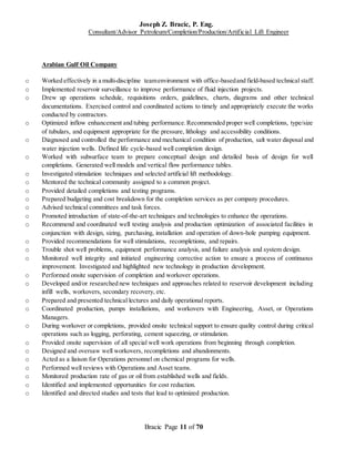 Joseph Z. Bracic, P. Eng.
Consultant/Advisor Petroleum/Completion/Production/Artificial Lift Engineer
Bracic Page 11 of 70
Arabian Gulf Oil Company
o Worked effectively in a multi-discipline teamenvironment with office-basedand field-based technical staff.
o Implemented reservoir surveillance to improve performance of fluid injection projects.
o Drew up operations schedule, requisitions orders, guidelines, charts, diagrams and other technical
documentations. Exercised control and coordinated actions to timely and appropriately execute the works
conducted by contractors.
o Optimized inflow enhancement and tubing performance.Recommended proper well completions, type/size
of tubulars, and equipment appropriate for the pressure, lithology and accessibility conditions.
o Diagnosed and controlled the performance and mechanical condition of production, salt water disposal and
water injection wells. Defined life cycle-based well completion design.
o Worked with subsurface team to prepare conceptual design and detailed basis of design for well
completions. Generated well models and vertical flow performance tables.
o Investigated stimulation techniques and selected artificial lift methodology.
o Mentored the technical community assigned to a common project.
o Provided detailed completions and testing programs.
o Prepared budgeting and cost breakdown for the completion services as per company procedures.
o Advised technical committees and task forces.
o Promoted introduction of state-of-the-art techniques and technologies to enhance the operations.
o Recommend and coordinated well testing analysis and production optimization of associated facilities in
conjunction with design, sizing, purchasing, installation and operation of down-hole pumping equipment.
o Provided recommendations for well stimulations, recompletions, and repairs.
o Trouble shot well problems, equipment performance analysis, and failure analysis and system design.
o Monitored well integrity and initiated engineering corrective action to ensure a process of continuous
improvement. Investigated and highlighted new technology in production development.
o Performed onsite supervision of completion and workover operations.
o Developed and/or researched new techniques and approaches related to reservoir development including
infill wells, workovers, secondary recovery, etc.
o Prepared and presented technical lectures and daily operational reports.
o Coordinated production, pumps installations, and workovers with Engineering, Asset, or Operations
Managers.
o During workover or completions, provided onsite technical support to ensure quality control during critical
operations such as logging, perforating, cement squeezing, or stimulation.
o Provided onsite supervision of all special well work operations from beginning through completion.
o Designed and oversaw well workovers, recompletions and abandonments.
o Acted as a liaison for Operations personnel on chemical programs for wells.
o Performed well reviews with Operations and Asset teams.
o Monitored production rate of gas or oil from established wells and fields.
o Identified and implemented opportunities for cost reduction.
o Identified and directed studies and tests that lead to optimized production.
 