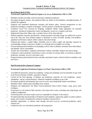 Joseph Z. Bracic, P. Eng.
Consultant/Advisor Petroleum/Completion/Production/Artificial Lift Engineer
Bracic Page 12 of 70
Royal Dutch Shell (NAM):
Petroleum/Completions/Production Engineer in Assen, Holland from 1982 to 1984
o Identified and directed studies and tests that lead to optimized production.
o Developed, designed, monitor, and conducted follow-up studies for the installation and implementation of
artificial lift equipment.
o Deployed and maintained department strategies and business plans. Advised management on new
production techniques, computer technologies, and the purchase of production equipment.
o Combated “sweet” CO2 corrosion by designing completion tubular strings appropriate for sustained
production. Introduced computerized sucker rod diagnostic system on a company wide basis.
o Implemented long-stroke lifting units, to produce heavy oil by steam injection.
o Defined equipment materials specifications, testing procedures and sizing design for artificial lift systems
and at the same time lend technical support to operations in terms of trouble shooting well problems,
equipment performance analysis, failure analysis and system design.
o Prepared and monitor a capital budget. Identified areas to reduce capital and operating expenses by
recommending changes to practices, facilities or well design that accomplish cost savings.
o Devised and programmed database on all pumping wells in order to eliminate premature down-hole failures
and minimize power consumption.
o Trouble shot well problems, equipment performance analysis, and failure analysis and system design.
o Conducted or direct production performance reviews on major oil and gas fields to accelerate or optimize
production, maximize recovery, and reduce costs.
o Prepared and presented technical lectures and daily operational reports; advised technical committees and
task forces.
Shell Petroleum Development Company:
Petroleum/Completions/Production Engineer in Warri, Nigeria from 1980 to 1982
o Assembled the instruction manual for completion, testing and calculating reservoir potentials for gas wells
in the Western Division of Shell’s operation in Nigeria.
o Carried out the basic planning of optimum gas production, proposals for well completions, repairs,
stimulations, and gas well performance. Enhanced completion techniques in gas wells.
o Developed, produced and maintained gas reserves in new and existing fields onshore and offshore.
o Optimized inflow enhancement and tubing stress analysis.
o Designed and implemented the Baker Eastern-sponsored Sand Control Project, using gravel pack
techniques.
o Involvement in well workover fluid selection, well control and re-entry, cementing and casing design, and
wellhead configuration.
o Performed packer movement analysis and was responsible for all inputs to the analysis.
o Provided leadership and mentorship to Production and Completion engineering support to achieve optimal
design and execution. Participated in technical committees and task forces.
o Identified opportunities to enhance value through increased recovery, accelerated production and/or
reduced cost.
o Conducted scale, wax and hydrate prediction and management.
 