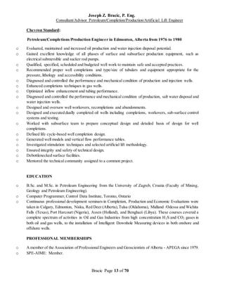 Joseph Z. Bracic, P. Eng.
Consultant/Advisor Petroleum/Completion/Production/Artificial Lift Engineer
Bracic Page 13 of 70
Chevron Standard:
Petroleum/Completions/Production Engineer in Edmonton, Alberta from 1976 to 1980
o Evaluated, maintained and increased oil production and water injection disposal potential.
o Gained excellent knowledge of all phases of surface and subsurface production equipment, such as
electrical submersible and sucker rod pumps.
o Qualified, specified, scheduled and budgeted well work to maintain safe and accepted practices.
o Recommended proper well completions and type/size of tubulars and equipment appropriate for the
pressure, lithology and accessibility conditions.
o Diagnosed and controlled the performance and mechanical condition of production and injection wells.
o Enhanced completions techniques in gas wells.
o Optimized inflow enhancement and tubing performance.
o Diagnosed and controlled the performance and mechanical condition of production, salt water disposal and
water injection wells.
o Designed and oversaw well workovers, recompletions and abandonments.
o Designed and executed dually completed oil wells including completions, workovers, sub-surface control
systems and testing.
o Worked with subsurface team to prepare conceptual design and detailed basis of design for well
completions.
o Defined life cycle-based well completion design.
o Generated well models and vertical flow performance tables.
o Investigated stimulation techniques and selected artificial lift methodology.
o Ensured integrity and safety of technical design.
o Debottlenecked surface facilities.
o Mentored the technical community assigned to a common project.
EDUCATION
o B.Sc. and M.Sc. in Petroleum Engineering from the University of Zagreb, Croatia (Faculty of Mining,
Geology and Petroleum Engineering).
o Computer Programmer, Control Data Institute, Toronto, Ontario
o Continuous professional development seminars in Completion, Production and Economic Evaluations were
taken in Calgary, Edmonton, Nisku, Red Deer (Alberta),Tulsa (Oklahoma), Midland /Odessa and Wichita
Falls (Texas), Port Harcourt (Nigeria), Assen (Holland), and Benghazi (Libya). These courses covered a
complete spectrum of activities in Oil and Gas Industries from high concentration H2S and CO2 gases in
both oil and gas wells, to the installation of Intelligent Downhole Measuring devices in both onshore and
offshore wells.
PROFESSIONAL MEMBERSHIPS
o A member of the Association of Professional Engineers and Geoscientists of Alberta - APEGA since 1979.
o SPE-AIME: Member.
 