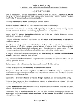 Joseph Z. Bracic, P. Eng.
Consultant/Advisor Petroleum/Completion/Production/Artificial Lift Engineer
Bracic Page 15 of 70
ACHIVEMENTS/SKILLS
Some of more General Duties and Responsibilities during my work in a role of a Completion & Integrity
Engineer with Chevron, Royal Dutch Shell, AGOCO, IPM/Schlumberger, Apex/BHP Billiton Petroleum,
SGS/Petrofac Development and Hess Corporation included:
Efficiently communicates plans to other Engineers and team members.
Ability to collaborate effectively in a team a team environment and mentor engineers.
Demonstrates prior experience in planning and engineering of completion projects including technical
research, procurement of services, cost estimating, programming and AFE preparation.
Monitors post-Well integrity performance and interacts with Drilling and Production departments to ensure
wells integrity and safety are optimized.
Leads the completions engineering team charged with overseeing the selection of well architecture and
completions selection.
Takes direct part in the project team activities in the court of technical research of all stages of Conceptual
Basis preparation for specialized completion projects, including the following steps: (setting goals and basics of
the project requirements of specialized development project, formation depletion strategy, safety, efficiency,
economics, logistics and location, including surface infrastructure and, existing limitations etc.).
In charge of the discipline of completion engineering, i.e. understanding the various scientific theories and
principles and practical application in this discipline.
Fully conversant with well control criteria,equipment specification-selection and techniques and also with well
servicing operational practices.
Business acumen with a solid understanding of costs and economic decision making.
Performs wellbore analysis and recommends best completion solutions.
Arranges and submits all relevant completion-related Governmental health, safety and environmental
notifications and requests for approvals for individual well completions within required timetables to achieve the
planned start date for well operations.
Demonstrates a drive for results delivery through strength in analysis, and innovation in problem solving.
Within this framework, driving down completions costs to ensure the achievement of the Company's anticipated
economic return from its investment.
Performs post-completion analysis including: tracking well performance, documenting results and developing
solutions to improve performance.
Demonstrates ability to complete multiple tasks and help guide operations ensuring project timelines and
objectives are met. Carries out Integration ofgeologic and reservoir characterization studies into state-of-the-
art completion strategies.
 