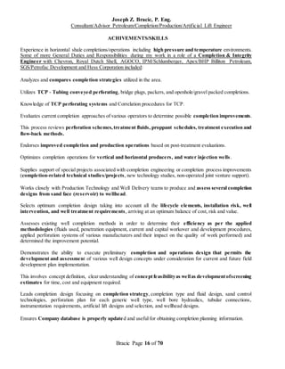 Joseph Z. Bracic, P. Eng.
Consultant/Advisor Petroleum/Completion/Production/Artificial Lift Engineer
Bracic Page 16 of 70
ACHIVEMENTS/SKILLS
Experience in horizontal shale completions/operations including high pressure and temperature environments.
Some of more General Duties and Responsibilities during my work in a role of a Completion & Integrity
Engineer with Chevron, Royal Dutch Shell, AGOCO, IPM/Schlumberger, Apex/BHP Billiton Petroleum,
SGS/Petrofac Development and Hess Corporation included:
Analyzes and compares completion strategies utilized in the area.
Utilizes TCP - Tubing conveyed perforating, bridge plugs, packers, and openhole/gravel packed completions.
Knowledge of TCP perforating systems and Correlation procedures for TCP.
Evaluates current completion approaches of various operators to determine possible completion improvements.
This process reviews perforation schemes,treatment fluids, proppant schedules, treatment execution and
flow-back methods.
Endorses improved completion and production operations based on post-treatment evaluations.
Optimizes completion operations for vertical and horizontal producers, and water injection wells.
Supplies support of special projects associated with completion engineering or completion process improvements
(completion-related technical studies/projects, new technology studies, non-operated joint venture support).
Works closely with Production Technology and Well Delivery teams to produce and assess several completion
designs from sand face (reservoir) to wellhead.
Selects optimum completion design taking into account all the lifecycle elements, installation risk, well
intervention, and well treatment requirements, arriving at an optimum balance of cost, risk and value.
Assesses existing well completion methods in order to determine their efficiency as per the applied
methodologies (fluids used, penetration equipment, current and capital workover and development procedures,
applied perforation systems of various manufacturers and their impact on the quality of work performed) and
determined the improvement potential.
Demonstrates the ability to execute preliminary completion and operations design that permits the
development and assessment of various well design concepts under consideration for current and future field
development plan implementation.
This involves concept definition, clearunderstanding of conceptfeasibilityas wellas developmentofscreening
estimates for time, cost and equipment required.
Leads completion design focusing on completion strategy, completion type and fluid design, sand control
technologies, perforation plan for each generic well type, well bore hydraulics, tubular connections,
instrumentation requirements, artificial lift designs and selection, and wellhead designs.
Ensures Company database is properly updated and useful for obtaining completion planning information.
 