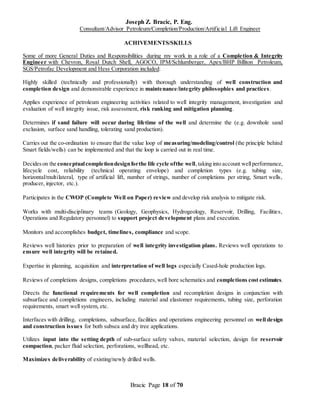 Joseph Z. Bracic, P. Eng.
Consultant/Advisor Petroleum/Completion/Production/Artificial Lift Engineer
Bracic Page 18 of 70
ACHIVEMENTS/SKILLS
Some of more General Duties and Responsibilities during my work in a role of a Completion & Integrity
Engineer with Chevron, Royal Dutch Shell, AGOCO, IPM/Schlumberger, Apex/BHP Billiton Petroleum,
SGS/Petrofac Development and Hess Corporation included:
Highly skilled (technically and professionally) with thorough understanding of well construction and
completion design and demonstrable experience in maintenance/integrity philosophies and practices.
Applies experience of petroleum engineering activities related to well integrity management, investigation and
evaluation of well integrity issue, risk assessment, risk ranking and mitigation planning.
Determines if sand failure will occur during lifetime of the well and determine the (e.g. downhole sand
exclusion, surface sand handling, tolerating sand production).
Carries out the co-ordination to ensure that the value loop of measuring/modeling/control (the principle behind
Smart fields/wells) can be implemented and that the loop is carried out in real time.
Decideson the conceptualcompletiondesignforthe life cycle ofthe well,taking into account wellperformance,
lifecycle cost, reliability (technical operating envelope) and completion types (e.g. tubing size,
horizontal/multilateral, type of artificial lift, number of strings, number of completions per string, Smart wells,
producer, injector, etc.).
Participates in the CWOP (Complete Well on Paper) review and develop risk analysis to mitigate risk.
Works with multi-disciplinary teams (Geology, Geophysics, Hydrogeology, Reservoir, Drilling, Facilities,
Operations and Regulatory personnel) to support project development plans and execution.
Monitors and accomplishes budget, timelines, compliance and scope.
Reviews well histories prior to preparation of well integrity investigation plans. Reviews well operations to
ensure well integrity will be retained.
Expertise in planning, acquisition and interpretation of well logs especially Cased-hole production logs.
Reviews of completions designs, completions procedures,well bore schematics and completions cost estimates.
Directs the functional requirements for well completion and recompletion designs in conjunction with
subsurface and completions engineers, including material and elastomer requirements, tubing size, perforation
requirements, smart well system, etc.
Interfaces with drilling, completions, subsurface, facilities and operations engineering personnel on well design
and construction issues for both subsea and dry tree applications.
Utilizes input into the setting depth of sub-surface safety valves, material selection, design for reservoir
compaction, packer fluid selection, perforations, wellhead, etc.
Maximizes deliverability of existing/newly drilled wells.
 