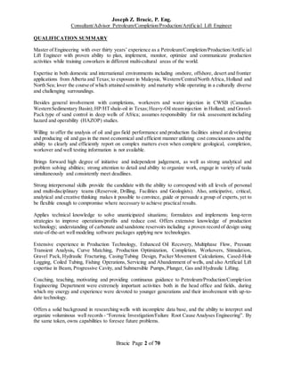 Joseph Z. Bracic, P. Eng.
Consultant/Advisor Petroleum/Completion/Production/Artificial Lift Engineer
Bracic Page 2 of 70
QUALIFICATION SUMMARY
Master of Engineering with over thirty years’ experience as a Petroleum/Completion/Production/Artific ial
Lift Engineer with proven ability to plan, implement, monitor, optimize and communicate production
activities while training coworkers in different multi-cultural areas of the world.
Expertise in both domestic and international environments including onshore, offshore, desert and frontier
applications from Alberta and Texas; to exposure in Malaysia, Western/Central/North Africa, Holland and
North Sea; lover the course of which attained sensitivity and maturity while operating in a culturally diverse
and challenging surroundings.
Besides general involvement with completions, workovers and water injection in CWSB (Canadian
WesternSedimentary Basin); HP/HTshale-oil in Texas;Heavy-Oil steaminjection in Holland; and Gravel-
Pack type of sand control in deep wells of Africa; assumes responsibility for risk assessment including
hazard and operability (HAZOP) studies.
Willing to offer the analysis of oil and gas field performance and production facilities aimed at developing
and producing oil and gas in the most economical and efficient manner utilizing cost consciousness and the
ability to clearly and efficiently report on complex matters even when complete geological, completion,
workover and well testing information is not available.
Brings forward high degree of initiative and independent judgement, as well as strong analytical and
problem solving abilities; strong attention to detail and ability to organize work, engage in variety of tasks
simultaneously and consistently meet deadlines.
Strong interpersonal skills provide the candidate with the ability to correspond with all levels of personal
and multi-disciplinary teams (Reservoir, Drilling, Facilities and Geologists). Also, anticipative, critical,
analytical and creative thinking makes it possible to convince, guide or persuade a group of experts, yet to
be flexible enough to compromise where necessary to achieve practical results.
Applies technical knowledge to solve unanticipated situations; formulates and implements long-term
strategies to improve operations/profits and reduce cost. Offers extensive knowledge of production
technology; understanding of carbonate and sandstone reservoirs including a proven record of design using
state-of-the-art well modeling software packages applying new technologies.
Extensive experience in Production Technology, Enhanced Oil Recovery, Multiphase Flow, Pressure
Transient Analysis, Curve Matching, Production Optimization, Completion, Workovers, Stimulation,
Gravel Pack, Hydraulic Fracturing, Casing/Tubing Design, Packer Movement Calculations, Cased-Hole
Logging, Coiled Tubing, Fishing Operations, Servicing and Abandonment of wells, and also Artificial Lift
expertise in Beam, Progressive Cavity, and Submersible Pumps, Plunger, Gas and Hydraulic Lifting.
Coaching, teaching, motivating and providing continuous guidance to Petroleum/Production/Completion
Engineering Department were extremely important activities both in the head office and fields, during
which my energy and experience were devoted to younger generations and their involvement with up-to-
date technology.
Offers a solid background in researching wells with incomplete data base, and the ability to interpret and
organize voluminous well records - “Forensic Investigation/Failure Root Cause Analyses Engineering”. By
the same token, owns capabilities to foresee future problems.
 
