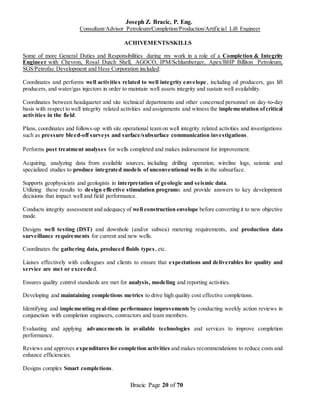 Joseph Z. Bracic, P. Eng.
Consultant/Advisor Petroleum/Completion/Production/Artificial Lift Engineer
Bracic Page 20 of 70
ACHIVEMENTS/SKILLS
Some of more General Duties and Responsibilities during my work in a role of a Completion & Integrity
Engineer with Chevron, Royal Dutch Shell, AGOCO, IPM/Schlumberger, Apex/BHP Billiton Petroleum,
SGS/Petrofac Development and Hess Corporation included:
Coordinates and performs well activities related to well integrity envelope, including oil producers, gas lift
producers, and water/gas injectors in order to maintain well assets integrity and sustain well availability.
Coordinates between headquarter and site technical departments and other concerned personnel on day-to-day
basis with respect to well integrity related activities and assignments and witness the implementation ofcritical
activities in the field.
Plans, coordinates and follows-up with site operational team on well integrity related activities and investigations
such as pressure bleed-off surveys and surface/subsurface communication investigations.
Performs post treatment analyses for wells completed and makes indorsement for improvement.
Acquiring, analyzing data from available sources, including drilling operation, wireline logs, seismic and
specialized studies to produce integrated models of unconventional wells in the subsurface.
Supports geophysicists and geologists in interpretation of geologic and seismic data.
Utilizing these results to design effective stimulation programs and provide answers to key development
decisions that impact well and field performance.
Conducts integrity assessment and adequacy of well construction envelope before converting it to new objective
mode.
Designs well testing (DST) and downhole (and/or subsea) metering requirements, and production data
surveillance requirements for current and new wells.
Coordinates the gathering data, produced fluids types, etc.
Liaises effectively with colleagues and clients to ensure that expectations and deliverables for quality and
service are met or exceeded.
Ensures quality control standards are met for analysis, modeling and reporting activities.
Developing and maintaining completions metrics to drive high quality cost effective completions.
Identifying and implementing real-time performance improvements by conducting weekly action reviews in
conjunction with completion engineers, contractors and team members.
Evaluating and applying advancements in available technologies and services to improve completion
performance.
Reviews and approves expenditures for completion activities and makes recommendations to reduce costs and
enhance efficiencies.
Designs complex Smart completions.
 