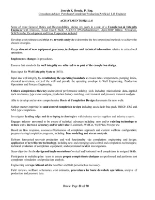 Joseph Z. Bracic, P. Eng.
Consultant/Advisor Petroleum/Completion/Production/Artificial Lift Engineer
Bracic Page 21 of 70
ACHIVEMENTS/SKILLS
Some of more General Duties and Responsibilities during my work in a role of a Completion & Integrity
Engineer with Chevron, Royal Dutch Shell, AGOCO, IPM/Schlumberger, Apex/BHP Billiton Petroleum,
SGS/Petrofac Development and Hess Corporation included:
Develops cost estimates and risks vs. rewards analysis to determine the best operational methods to achieve the
chosen strategies.
Keeps abreast of new equipment, processes, techniques and technical information relative to critical well
operations.
Implements changes in procedures.
Ensures that standards for well integrity are adhered to as part of the completion design.
Runs input for Well Integrity System (WIS).
Input into well integrity by establishing the operating boundaries (erosion rates,temperatures,pumping limits,
chemical restrictions, etc.) of the well and provide the operating envelope to Well Engineering, Production
Operations and Process Engineering.
Utilizes completion efficiency and reservoir performance utilizing tools including microseismic data, applied
rock mechanics, type curve analysis, production history matching, rate transient and pressure transient analysis.
Able to develop and review comprehensive Basis of Completion Design documents for new wells.
Subject matter expertise in sand control completion design including cased-hole frac-pack, OHGP, ESS and
SAS type completions.
Investigates leading edge and developing technologies with industry service suppliers and industry experts.
Engages industry personnel to be aware of technical advances including new and/or existing technology to
reduce cost, increase accuracy and/or add value: Landmark, WellCat, Well Plan, Prosper etc.
Based on flow response, assesses effectiveness of completion approach and current wellbore configuration;
prepares testing/completion programs, including flow modeling and stress analysis.
Delivers forecasted reservoir production and well functionality via: completions engineering and design;
application of new/diverse technology, including new and emerging sand control and completions technologies;
technical evaluation of completion equipment; and operational incident investigations.
Stays objective for the designandimplementationofvertical and horizontal well completions in assigned fields.
Participates in multidiscipline team to ensure proper completion techniques are performed and performs post
completion stimulation and production analysis.
Engineering and operational advice to office and field personnel as necessary.
Field reviews, wellbore schematics, cost estimates, procedures for basic downhole operations, analysis of
production and pressure data.
 