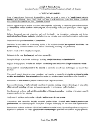 Joseph Z. Bracic, P. Eng.
Consultant/Advisor Petroleum/Completion/Production/Artificial Lift Engineer
Bracic Page 24 of 70
ACHIVEMENTS/SKILLS
Some of more General Duties and Responsibilities during my work in a role of a Completion & Integrity
Engineer with Chevron, Royal Dutch Shell, AGOCO, IPM/Schlumberger, Apex/BHP Billiton Petroleum,
SGS/Petrofac Development and Hess Corporation included:
Delivers support of special projects associated with completion engineering or completion process improvements
(i.e. completion-related technical studies/projects, new technology studies, non-operated joint venture support,
etc.).
Delivers forecasted reservoir production and well functionality via completions engineering and design;
application of new/diverse technology, including new and emerging sand control and completions technologies.
Oversees the design and execution of completions.
Determines if sand failure will occur during lifetime of the well and determine the optimum method for sand
production (e.g. downhole sand exclusion, surface sand handling, tolerating sand production).
Reviews results of Well Integrity investigation.
Defines tests for core flood analysis and return permeability.
Strong knowledge of production technology, including completion theory and sand control.
Inspects field equipment; reviews and analyzes electric logs and makes well completion endorsements.
Staying current on developments in the industry to ensure the use of latest technologies and industry best
practices.
When a well integrity issue arises, runs consultancy and expertise as required to resolve the problem, including
seeking any deviations from standards and preparing any activity proposal required to resolve the problem.
Ensures that all data is sorted (with an auditable trail) in corporate databases.
Possess understanding of carbonate and sandstone reservoirs, including extensive knowledge of using state-
of-the-art well modeling software packages compounded by applying new well technologies.
Coordinates and performs well activities related to well integrity envelope, including oil producers, gas lift
producers, and water/gas injectors.
Analyzes well problems, endorses investigative and/or corrective measures.
Assesses the well completion integrity assurance process output, identifies sub-standard practices and
performances,andadvises appropriate action plans to mitigate the integrity risk and ensure their implementation.
Ensures onsite technical assistance to Field Surface Operation and Wireline Operation Supervisors during critical
Rig-less well operations and advise appropriate trouble shootingforoperational and technical integrity problems.
 