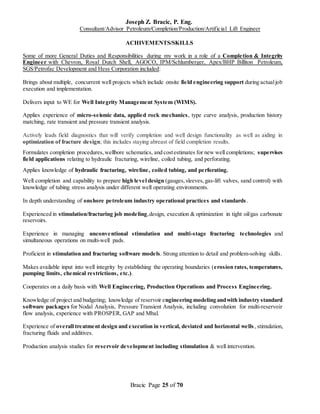 Joseph Z. Bracic, P. Eng.
Consultant/Advisor Petroleum/Completion/Production/Artificial Lift Engineer
Bracic Page 25 of 70
ACHIVEMENTS/SKILLS
Some of more General Duties and Responsibilities during my work in a role of a Completion & Integrity
Engineer with Chevron, Royal Dutch Shell, AGOCO, IPM/Schlumberger, Apex/BHP Billiton Petroleum,
SGS/Petrofac Development and Hess Corporation included:
Brings about multiple, concurrent well projects which include onsite field engineering support during actualjob
execution and implementation.
Delivers input to WE for Well Integrity Management System (WIMS).
Applies experience of micro-seismic data, applied rock mechanics, type curve analysis, production history
matching, rate transient and pressure transient analysis.
Actively leads field diagnostics that will verify completion and well design functionality as well as aiding in
optimization of fracture design; this includes staying abreast of field completion results.
Formulates completion procedures,wellbore schematics, and costestimates for new well completions; supervises
field applications relating to hydraulic fracturing, wireline, coiled tubing, and perforating.
Applies knowledge of hydraulic fracturing, wireline, coiled tubing, and perforating.
Well completion and capability to prepare high level design (gauges,sleeves,gas-lift valves, sand control) with
knowledge of tubing stress analysis under different well operating environments.
In depth understanding of onshore petroleum industry operational practices and standards.
Experienced in stimulation/fracturing job modeling,design, execution & optimization in tight oil/gas carbonate
reservoirs.
Experience in managing unconventional stimulation and multi-stage fracturing technologies and
simultaneous operations on multi-well pads.
Proficient in stimulation and fracturing software models. Strong attention to detail and problem-solving skills.
Makes available input into well integrity by establishing the operating boundaries (erosion rates, temperatures,
pumping limits, chemical restrictions, etc.).
Cooperates on a daily basis with Well Engineering, Production Operations and Process Engineering.
Knowledge of project and budgeting; knowledge of reservoir engineering modeling andwith industry standard
software packages for Nodal Analysis, Pressure Transient Analysis, including convolution for multi-reservoir
flow analysis, experience with PROSPER, GAP and Mbal.
Experience of overall treatment design and execution in vertical, deviated and horizontal wells, stimulation,
fracturing fluids and additives.
Production analysis studies for reservoir development including stimulation & well intervention.
 