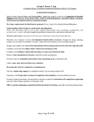 Joseph Z. Bracic, P. Eng.
Consultant/Advisor Petroleum/Completion/Production/Artificial Lift Engineer
Bracic Page 27 of 70
ACHIVEMENTS/SKILLS
Some of more General Duties and Responsibilities during my work in a role of a Completion & Integrity
Engineer with Chevron, Royal Dutch Shell, AGOCO, IPM/Schlumberger, Apex/BHP Billiton Petroleum,
SGS/Petrofac Development and Hess Corporation included:
Develops requirements for find fracture program (Cores, Logs) to be obtained during drilling phase.
Understanding of frac design on casing loads and mitigations.
Works with operational staff as well as other technical professionals such as geologists, geophysicists, and
petrophysicists to solve well and completion problems in innovative and unconventional ways.
Mentors and coaches experienced staff and assist with project and technical leadership roles.
Maximizes the company's reserves development of hydrocarbon resources through the design, planning,
analysis and execution of stimulation activities within both unconventional and conventional projects.
Designs and completes the conversion ofproducing wells to acid-gas and corrosive salt water injection wells.
Completes and works over high-volume critical sour oil and gas wells.
Completes and stimulates hydrocarbon bearing over-pressured fractured shale.
Reduces water production in oil zones using both cement and polymers.
Performs selective stimulation and isolated water producing areas in horizontal wells.
Utilizes open- hole and cased-hole log evaluation.
Recommends wells for completion or abandonment.
Full time engineering support to completion/workover rig executing assigned well.
Experience with design and execution of completion and simulation of unconventional reservoirs.
Provides technical knowledge and operational experience required in horizontal well completions engineering
and with Coiled Tubing operations in horizontal wells.
Offers expertise inplanning, acquisitionand interpretation ofwell logs especially cased-hole production logs.
 