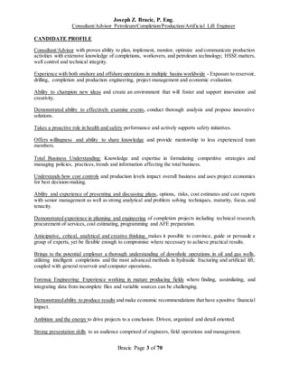 Joseph Z. Bracic, P. Eng.
Consultant/Advisor Petroleum/Completion/Production/Artificial Lift Engineer
Bracic Page 3 of 70
CANDIDATE PROFILE
Consultant/Advisor with proven ability to plan, implement, monitor, optimize and communicate production
activities with extensive knowledge of completions, workovers, and petroleum technology; HSSE matters,
well control and technical integrity.
Experience with both onshore and offshore operations in multiple basins worldwide - Exposure to reservoir,
drilling, completion and production engineering, project management and economic evaluation.
Ability to champion new ideas and create an environment that will foster and support innovation and
creativity.
Demonstrated ability to effectively examine events, conduct thorough analysis and propose innovative
solutions.
Takes a proactive role in health and safety performance and actively supports safety initiatives.
Offers willingness and ability to share knowledge and provide mentorship to less experienced team
members.
Total Business Understanding: Knowledge and expertise in formulating competitive strategies and
managing policies, practices, trends and information affecting the total business.
Understands how cost controls and production levels impact overall business and uses project economics
for best decision-making.
Ability and experience of presenting and discussing plans, options, risks, cost estimates and cost reports
with senior management as well as strong analytical and problem solving techniques, maturity, focus, and
tenacity.
Demonstrated experience in planning and engineering of completion projects including technical research,
procurement of services, cost estimating, programming and AFE preparation.
Anticipative, critical, analytical and creative thinking makes it possible to convince, guide or persuade a
group of experts, yet be flexible enough to compromise where necessary to achieve practical results.
Brings to the potential employer a thorough understanding of downhole operations in oil and gas wells,
utilizing intelligent completions and the most advanced methods in hydraulic fracturing and artificial lift;
coupled with general reservoir and computer operations.
Forensic Engineering: Experience working in mature producing fields where finding, assimilating, and
integrating data from incomplete files and variable sources can be challenging.
Demonstratedability to produce results and make economic recommendations that have a positive financial
impact.
Ambition and the energy to drive projects to a conclusion. Driven, organized and detail oriented.
Strong presentation skills to an audience comprised of engineers, field operations and management.
 