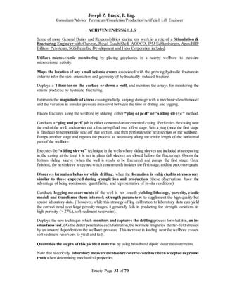 Joseph Z. Bracic, P. Eng.
Consultant/Advisor Petroleum/Completion/Production/Artificial Lift Engineer
Bracic Page 32 of 70
ACHIVEMENTS/SKILLS
Some of more General Duties and Responsibilities during my work in a role of a Stimulation &
Fracturing Engineer with Chevron, Royal Dutch Shell, AGOCO, IPM/Schlumberger, Apex/BHP
Billiton Petroleum, SGS/Petrofac Development and Hess Corporation included:
Utilizes microseismic monitoring by placing geophones in a nearby wellbore to measure
microseismic activity.
Maps the location of any small seismic events associated with the growing hydraulic fracture in
order to infer the size, orientation and geometry of hydraulically induced fracture.
Deploys a Tiltmeter on the surface or down a well, and monitors the arrays for monitoring the
strains produced by hydraulic fracturing.
Estimates the magnitude of stress causing radially varying damage with a mechanical earth model
and the variation in annular pressure measured between the time of drilling and logging.
Places fractures along the wellbore by utilizing either “plug or perf" or "sliding sleeve" method.
Conducts a “plug and perf” job in either cemented or uncemented casing. Perforates the casing near
the end of the well, and carries out a fracturing fluid into a first stage. Sets a plug (once the first stage
is finished) to temporarily seal off that section, and then perforates the next section of the wellbore.
Pumps another stage and repeats the process as necessary along the entire length of the horizontal
part of the wellbore.
Executesthe “sliding sleeve” technique in the wells where sliding sleeves are included atset spacing
in the casing at the time it is set in place (all sleeves are closed before the fracturing). Opens the
bottom sliding sleeve (when the well is ready to be fractured) and pumps the first stage. Once
finished, the next sleeve is opened which concurrently isolates the first stage,and the processrepeats.
Observes formation behavior while drilling, when the formation is subjected to stresses very
similar to those expected during completion and production (these observations have the
advantage of being continuous, quantifiable, and representative of in-situ conditions).
Conducts logging measurements (if the well is not cored) yielding lithology, porosity, elastic
moduli and transforms them into rock-strength parameters to supplement the high quality but
sparse laboratory data. (However, while this strategy of log calibration to laboratory data can yield
the correct trend over large porosity ranges, it generally fails in predicting the strength variations in
high porosity (> 27%), soft-sediment reservoirs).
Deploys the new technique which monitors and captures the drilling process for what it is, an in-
situstresstest. (As the driller penetrates each formation,the borehole magnifies the far-field stresses
by an amount dependent on the wellbore pressure. This increase in loading near the wellbore causes
soft sediment reservoirs to yield and fail).
Quantifies the depth of this yielded material by using broadband dipole shear measurements.
Note that historically laboratory measurementsonrecoveredcore have beenacceptedas ground
truth when determining mechanical properties.
 