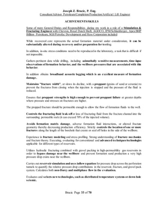 Joseph Z. Bracic, P. Eng.
Consultant/Advisor Petroleum/Completion/Production/Artificial Lift Engineer
Bracic Page 33 of 70
ACHIVEMENTS/SKILLS
Some of more General Duties and Responsibilities during my work in a role of a Stimulation &
Fracturing Engineer with Chevron, Royal Dutch Shell, AGOCO, IPM/Schlumberger, Apex/BHP
Billiton Petroleum, SGS/Petrofac Development and Hess Corporation included:
While recovered core represents the actual formation material under consideration, it can be
substantially altered during recovery and/or preparation for testing.
In addition, in-situ stress conditions need to be reproduced in the laboratory, a task that is difficult if
not impossible.
Gathers pertinent data while drilling, including azimuthally sensitive measurements,time-lapse
observations of formation behavior, and the wellbore pressures that are associated with this
behavior.
In addition obtains broadband acoustic logging which is an excellent measure of formation
damage.
Maintains "fracture width", or slows its decline, with a proppant (grains of sand or ceramic) to
prevent the fractures from closing when the injection is stopped and the pressure of the fluid is
reduced.
Ensures that proppant strengths is high enough to prevent proppant failure at greater depths
where pressure and stresses on fractures are higher.
The propped fracture should be permeable enough to allow the flow of formation fluids to the well.
Controls the fracturing fluid leak-offor loss of fracturing fluid from the fracture channel into the
surrounding permeable rock (it can exceed 70% of the injected volume).
Avoids formation matrix damage, adverse formation fluid interactions, or altered fracture
geometry thereby decreasing production efficiency. Strictly controls the location of one or more
fractures along the length of the borehole that create or seal off holes in the side of the wellbore.
Experience in fracture modeling and stress profiling. Strong understanding of fracture mechanics
and fracture theory. Executing, evaluating for conventional and advanced techniques/technologies
applicable for different types of reservoirs.
Utilizes hydraulic fracturing combined with gravel packing in high-permeability gas reservoirs in
order to bypass damage near the wellbore and prevent formation sand production a very high
pressure drop exists near the wellbore.
Carries out reservoir simulation and uses inflowequation for pressure drop across the perforation
tunnels to quantify the relative pressure drop contributions in the reservoir, fracture,and gravel pack
system. Calculates both non-Darcy and multiphase flow in the evaluation.
Evaluates and selects newtechnologies, such as distributed temperature systems or down hole
seismic.
 