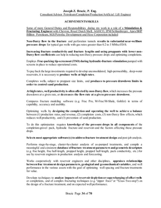 Joseph Z. Bracic, P. Eng.
Consultant/Advisor Petroleum/Completion/Production/Artificial Lift Engineer
Bracic Page 34 of 70
ACHIVEMENTS/SKILLS
Some of more General Duties and Responsibilities during my work in a role of a Stimulation &
Fracturing Engineer with Chevron, Royal Dutch Shell, AGOCO, IPM/Schlumberger, Apex/BHP
Billiton Petroleum, SGS/Petrofac Development and Hess Corporation included:
Non-Darcy flow in the fracture and perforation tunnels results in substantial near-wellbore
pressure drops for typical gas wells with gas rates greater than 0.2 to 3 MMscf/D/ft.
Increasing fracture conductivity and fracture lengths and using proppants with lower non-
Darcy flow coefficients can help in reducing non-Darcy pressure drops and optimizing completions.
Employs Frac-packing tip-screenout (TSO) during hydraulic-fracture stimulation pumped with
screens in place to reduce operational costs.
To pay back the large investments required to develop unconsolidated, high-permeability, deep-water
reservoirs, it is necessary to produce wells at high rates.
Completes wells, subject to proppant size limits, and produces to pressure drawdown limits in
order to control sand production.
At high rates, well productivity is often affected by non-Darcy flow,which increases the pressure
drawdown at a given rate, or decreases the flow rate at a given pressure drawdown.
Compares fracture modeling software (e.g. Frac Pro, M-Frac/M-Shale, Gohfer) in terms of
capability, accuracy and usability.
Optimizing wells by designing the completion and operating the well to achieve a balance
between (1) production rates,and revenue, (2) completion costs, (3) non-Darcy flow effects,which
reduces well productivity, and (3) prevention of sand production.
To do this optimization requires knowledge of the pressure drops in all components of the
completion-gravel pack, hydraulic fracture and reservoir-and the factors affecting these pressure
drops.
Selects most appropriate software(s) to addressfracture treatment design and post-job analysis.
Performs stage-by-stage, cluster-by-cluster analysis of as-pumped treatments, and compile a
meaningful and consistent database offracture treatmentparameters andgeometric descriptors
(e.g. frac height, frac half-length, propped height, propped half-length, pack conductivity, etc.) for
use by reservoir engineers in production analysis and forecasting.
Works cooperatively with reservoir engineers and other disciplines, appraises relationships
between frac treatment design parameters, geological and geomechanical variables,and well
performance in the various assets with the goal of optimizing well spacing and fracture treatments
for value.
Develops techniques to analyze impacts of reservoir depletion or supercharging ofoffset wells
or completions, and of complex fracturing techniques (e.g. "zipper fracs" or "Texas Two-step") on
the design of a fracture treatment, and on expected well performance.
 