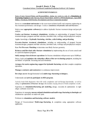Joseph Z. Bracic, P. Eng.
Consultant/Advisor Petroleum/Completion/Production/Artificial Lift Engineer
Bracic Page 35 of 70
ACHIVEMENTS/SKILLS
Some of more General Duties and Responsibilities during my work in a role of a Stimulation &
Fracturing Engineer with Chevron, Royal Dutch Shell, AGOCO, IPM/Schlumberger, Apex/BHP
Billiton Petroleum, SGS/Petrofac Development and Hess Corporation included:
Serves as a consultant and mentor to the asset team technical staffs and corporate engineering on
frac treatment performance and design. Conducts simulation of hydraulic and acid fractures.
Selects most appropriate software(s) to address hydraulic fracture treatment design and post-job
analysis.
Carries out fracture treatment stimulations, including an understanding of propped fracture
treatmentdesigns, proppant and fluid selection, downhole tools, well logs and petrophysical analysis.
Applies knowledge of hydraulic fracturing, wireline, coiled tubing, and perforating.
Executes fracture treatment stimulations, including an understanding of propped fracture
treatmentdesigns, proppant and fluid selection, downhole tools, well logs and petrophysical analysis.
Runs Net Pressure Matching to determine most likely fracture geometry.
Reduces sand flow-back after fracture stimulation by implementing the use of resin coated sand
in a pool development program.
Safely manages forcedclosure operations for fracture stimulations with pressures up to 10,000 psi.
Drives, leads and optimizes the subsurface efforts ofthe new technology projects, including but
not limited to hydraulic fracturing and acid stimulation.
Arranges for onsite engineering support for hydraulic fracturing and other complex completion
operations.
Manages contracts and contractors to continuous improvement.
Develops assets through horizontal well, multi-stage fracturing techniques.
Understands and actively participate in HES program.
Actively leads field diagnostics that will verify completion and well design functionality as well as
aiding in optimization of fracture design; this includes staying abreast of field completion results.
Experience in stimulation/fracturing job modeling, design, execution & optimization in tight
oil/gas carbonate reservoirs.
Experience in managing unconventionalstimulationand multi-stage fracturing technologies and
simultaneous operations on multi-well pads.
Proficient in stimulation and fracturing software models.
Design of Unconventional Multi-stage fracturing & completion using appropriate software
application.
 
