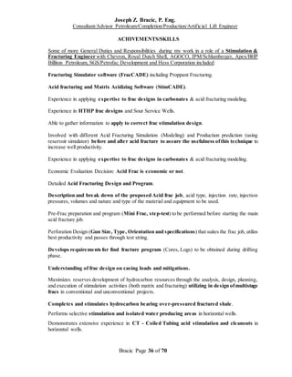 Joseph Z. Bracic, P. Eng.
Consultant/Advisor Petroleum/Completion/Production/Artificial Lift Engineer
Bracic Page 36 of 70
ACHIVEMENTS/SKILLS
Some of more General Duties and Responsibilities during my work in a role of a Stimulation &
Fracturing Engineer with Chevron, Royal Dutch Shell, AGOCO, IPM/Schlumberger, Apex/BHP
Billiton Petroleum, SGS/Petrofac Development and Hess Corporation included:
Fracturing Simulator software (FracCADE) including Proppant Fracturing.
Acid fracturing and Matrix Acidizing Software (StimCADE).
Experience in applying expertise to frac designs in carbonates & acid fracturing modeling.
Experience in HTHP frac designs and Sour Service Wells.
Able to gather information to apply to correct frac stimulation design.
Involved with different Acid Fracturing Simulation (Modeling) and Production prediction (using
reservoir simulator) before and after acid fracture to assure the usefulness ofthis technique to
increase well productivity.
Experience in applying expertise to frac designs in carbonates & acid fracturing modeling.
Economic Evaluation Decision: Acid Frac is economic or not.
Detailed Acid Fracturing Design and Program.
Description and break down of the proposed Acid frac job, acid type, injection rate, injection
pressures, volumes and nature and type of the material and equipment to be used.
Pre-Frac preparation and program (Mini Frac, step-test) to be performed before starting the main
acid fracture job.
Perforation Design (Gun Size, Type, Orientation and specifications) that suites the frac job, utilizs
best productivity and passes through test string.
Develops requirements for find fracture program (Cores, Logs) to be obtained during drilling
phase.
Understanding of frac design on casing loads and mitigations.
Maximizes reserves development of hydrocarbon resources through the analysis, design, planning,
and execution of stimulation activities (both matrix and fracturing) utilizing in design ofmultistage
fracs in conventional and unconventional projects.
Completes and stimulates hydrocarbon bearing over-pressured fractured shale.
Performs selective stimulation and isolated water producing areas in horizontal wells.
Demonstrates extensive experience in CT - Coiled Tubing acid stimulation and cleanouts in
horizontal wells.
 