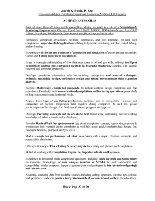 Joseph Z. Bracic, P. Eng.
Consultant/Advisor Petroleum/Completion/Production/Artificial Lift Engineer
Bracic Page 37 of 70
ACHIVEMENTS/SKILLS
Some of more General Duties and Responsibilities during my work in a role of a Stimulation &
Fracturing Engineer with Chevron, Royal Dutch Shell, AGOCO, IPM/Schlumberger, Apex/BHP
Billiton Petroleum, SGS/Petrofac Development and Hess Corporation included:
Formulates completion procedures, wellbore schematics, and cost estimates for new well
completions; supervisesfield applications relating to hydraulic fracturing, wireline, coiled tubing,
and perforating.
Experience with design and execution ofcompletion and simulation of unconventional reservoirs.
Carries out Tubing movement calculations.
Brings a thorough understanding of downhole operations in oil and gas wells, utilizing intelligent
completions and the most advanced methods in hydraulic fracturing, coupled with general
reservoir and computer operations.
Develops completion alternatives selection including appropriate sand control techniques,
hydraulic fracturing design, perforation design and tubing stress/annular fluid expansion
analysis.
Prepares Multi-Stage completion proposals, to include wellbore design, completion and frac
procedures. Familiarity with unconventional completions and fracturing operations, particularly
on long reach, multi-stage horizontal wells.
Applies knowledge of predicting production, depletion due to permeability variation and
compaction of fracture, temperature limit required during completion & well life, gravel
pack/completion/frac design, frac fluid specifications, proppant size/type etc.
Develops fracturing concepts and theories to be field tested while maintaining current working
knowledge of industry trends and technologies.
Provides Basis of Well Design document (e.g. detail completion concept, screen size, pressure &
temperature limit required during completion & well life, gravel pack/completion/frac design, frac
fluid specifications, proppant size/type etc.).
Models completion performance of shale reservoirs with complex fracture networks and
permeability distribution.
Offers proficiency in TSA - Tubing Stress Analysis for existing and planned well completions.
Skilled at working with Completion Engineers, Superintendents and Foremen.
Experience in horizontal shale completions/operations including high pressure and temperature
environments. Knowledge of core analysis (routine & SCAL) for rock mechanical and
compatibility studies purposes. Supports geophysicists and geologists in interpretation ofgeologic
and seismic data.
Acquiring, analyzing data from available sources,including drilling operation, wireline logs, seismic
and specialized studies to produce integrated models of unconventional wells in the subsurface.
 