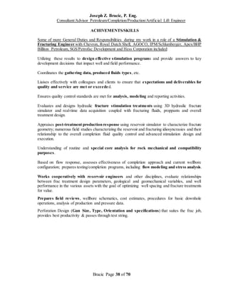 Joseph Z. Bracic, P. Eng.
Consultant/Advisor Petroleum/Completion/Production/Artificial Lift Engineer
Bracic Page 38 of 70
ACHIVEMENTS/SKILLS
Some of more General Duties and Responsibilities during my work in a role of a Stimulation &
Fracturing Engineer with Chevron, Royal Dutch Shell, AGOCO, IPM/Schlumberger, Apex/BHP
Billiton Petroleum, SGS/Petrofac Development and Hess Corporation included:
Utilizing these results to design effective stimulation programs and provide answers to key
development decisions that impact well and field performance.
Coordinates the gathering data, produced fluids types, etc.
Liaises effectively with colleagues and clients to ensure that expectations and deliverables for
quality and service are met or exceeded.
Ensures quality control standards are met for analysis, modeling and reporting activities.
Evaluates and designs hydraulic fracture stimulation treatments using 3D hydraulic fracture
simulator and real-time data acquisition coupled with fracturing fluids, proppants and overall
treatment design.
Appraises post-treatment production response using reservoir simulator to characterize fracture
geometry; numerous field studies characterizing the reservoir and fracturing idiosyncrasies and their
relationship to the overall completion fluid quality control and advanced stimulation design and
execution.
Understanding of routine and special core analysis for rock mechanical and compatibility
purposes.
Based on flow response, assesses effectiveness of completion approach and current wellbore
configuration; prepares testing/completion programs, including flow modeling and stress analysis.
Works cooperatively with reservoir engineers and other disciplines, evaluate relationships
between frac treatment design parameters, geological and geomechanical variables, and well
performance in the various assets with the goal of optimizing well spacing and fracture treatments
for value.
Prepares field reviews, wellbore schematics, cost estimates, procedures for basic downhole
operations, analysis of production and pressure data.
Perforation Design (Gun Size, Type, Orientation and specifications) that suites the frac job,
provides best productivity & passes through test string.
 
