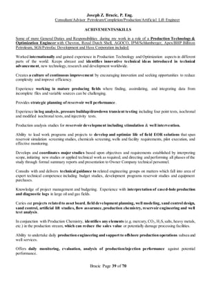Joseph Z. Bracic, P. Eng.
Consultant/Advisor Petroleum/Completion/Production/Artificial Lift Engineer
Bracic Page 39 of 70
ACHIVEMENTS/SKILLS
Some of more General Duties and Responsibilities during my work in a role of a Production Technology &
Optimization Engineer with Chevron, Royal Dutch Shell, AGOCO, IPM/Schlumberger, Apex/BHP Billiton
Petroleum, SGS/Petrofac Development and Hess Corporation included:
Worked internationally and gained experience in Production Technology and Optimization aspects in different
parts of the world. Keeps abreast and identifies innovative technical ideas introduced in technical
advancement, new technology, research and development worldwide.
Creates a culture of continuous improvement by encouraging innovation and seeking opportunities to reduce
complexity and improve efficiency.
Experience working in mature producing fields where finding, assimilating, and integrating data from
incomplete files and variable sources can be challenging.
Provides strategic planning of reservoir well performance.
Experience in log analysis, pressure buildup/drawdown transient testing including four point tests, isochronal
and modified isochronal tests, and injectivity tests.
Production analysis studies for reservoir development including stimulation & well intervention.
Ability to lead work programs and projects to develop and optimize life of field EOR solutions that span
reservoir simulation screening studies, chemicals screening, wells and facility requirements, pilot execution, and
effective monitoring.
Develops and coordinates major studies based upon objectives and requirements established by interpreting
scope, initiating new studies or applied technical work as required; and directing and performing all phases of the
study through formal summary reports and presentation to Owner Company technical personnel.
Consults with and delivers technical guidance to related engineering groups on matters which fall into area of
expert technical competence including budget studies, development programs reservoir studies and equipment
purchases.
Knowledge of project management and budgeting. Experience with interpretation of cased-hole production
and diagnostic logs in large oil and gas fields.
Caries out projects related to asset board, field development planning, well modeling, sand control design,
sand control, artificial lift studies, flow assurance,production chemistry, reservoir engineering and well
test analysis.
In conjunction with Production Chemistry, identifies any elements (e.g. mercury,CO2,H2S,salts, heavy metals,
etc.) in the production stream, which can reduce the sales value or potentially damage processing facilities.
Ability to undertake daily production engineering and support to offshore production operations subsea and
well services.
Offers daily monitoring, evaluation, analysis of production/injection performance against potential
performance.
 