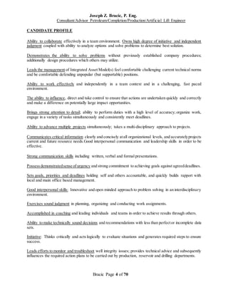 Joseph Z. Bracic, P. Eng.
Consultant/Advisor Petroleum/Completion/Production/Artificial Lift Engineer
Bracic Page 4 of 70
CANDIDATE PROFILE
Ability to collaborate effectively in a team environment. Owns high degree of initiative and independent
judgment coupled with ability to analyze options and solve problems to determine best solution.
Demonstrates the ability to solve problems without previously established company procedures;
additionally design procedures which others may utilize.
Leads the management of Integrated Asset Model(s) feel comfortable challenging current technical norms
and be comfortable defending unpopular (but supportable) positions.
Ability to work effectively and independently in a team context and in a challenging, fast paced
environment.
The ability to influence, direct and take control to ensure that actions are undertaken quickly and correctly
and make a difference on potentially large impact opportunities.
Brings strong attention to detail; ability to perform duties with a high level of accuracy; organize work,
engage in a variety of tasks simultaneously and consistently meet deadlines.
Ability to advance multiple projects simultaneously; takes a multi-disciplinary approach to projects.
Communicates critical information clearly and concisely atall organizational levels, and accuratelyprojects
current and future resource needs.Good interpersonal communication and leadership skills in order to be
effective.
Strong communication skills including written, verbal and formal presentations.
Possessdemonstratedsense of urgency and strong commitment to achieving goals against agreeddeadlines.
Sets goals, priorities and deadlines holding self and others accountable, and quickly builds rapport with
local and main office based management.
Good interpersonal skills: Innovative and open minded approach to problem solving in an interdisciplinary
environment.
Exercises sound judgment in planning, organizing and conducting work assignments.
Accomplished in coaching and leading individuals and teams in order to achieve results through others.
Ability to make technically sound decisions and recommendations with less than perfector incomplete data
sets.
Initiative: Thinks critically and acts logically to evaluate situations and generates required steps to ensure
success.
Leads efforts to monitor and troubleshoot well integrity issues; provides technical advice and subsequently
influences the required action plans to be carried out by production, reservoir and drilling departments.
 