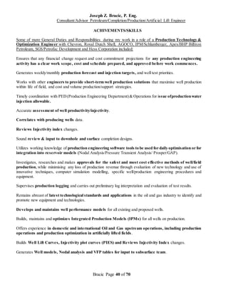 Joseph Z. Bracic, P. Eng.
Consultant/Advisor Petroleum/Completion/Production/Artificial Lift Engineer
Bracic Page 40 of 70
ACHIVEMENTS/SKILLS
Some of more General Duties and Responsibilities during my work in a role of a Production Technology &
Optimization Engineer with Chevron, Royal Dutch Shell, AGOCO, IPM/Schlumberger, Apex/BHP Billiton
Petroleum, SGS/Petrofac Development and Hess Corporation included:
Ensures that any financial change request and cost commitment projections for any production engineering
activity has a clear work scope, cost and schedule prepared, and approved before work commences.
Generates weekly/monthly production forecast and injection targets, and well test priorities.
Works with other engineers to provide short-term well production solutions that maximise well production
within life of field, and cost and volume production/support strategies.
Timely coordination with PED(Production Engineering Department)& Operations for issue ofproductionwater
injection allowable.
Accurate assessment of well productivity/injectivity.
Correlates with producing wells data.
Reviews Injectivity index changes.
Sound review & input to downhole and surface completion designs.
Utilizes working knowledge of production engineering software tools to be used for daily optimisation or for
integration into reservoir models (Nodal Analysis/Pressure Transient Analysis/ Prosper/GAP).
Investigates, researches and makes approvals for the safest and most cost effective methods of well/field
production, while minimising any loss of production revenue through evaluation of new technology and use of
innovative techniques, computer simulation modelling, specific well/production engineering procedures and
equipment.
Supervises production logging and carries out preliminary log interpretation and evaluation of test results.
Remains abreast of latest technological standards and applications in the oil and gas industry to identify and
promote new equipment and technologies.
Develops and maintains well performance models for all existing and proposed wells.
Builds, maintains and optimizes Integrated Production Models (IPMs) for all wells on production.
Offers experience in domestic and international Oil and Gas upstream operations, including production
operations and production optimization in artificially lifted fields.
Builds Well Lift Curves, Injectivity plot curves (PIES) and Reviews Injectivity Index changes.
Generates Well models, Nodal analysis and VFP tables for input to subsurface team.
 