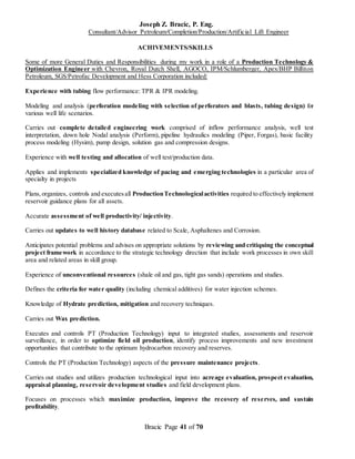 Joseph Z. Bracic, P. Eng.
Consultant/Advisor Petroleum/Completion/Production/Artificial Lift Engineer
Bracic Page 41 of 70
ACHIVEMENTS/SKILLS
Some of more General Duties and Responsibilities during my work in a role of a Production Technology &
Optimization Engineer with Chevron, Royal Dutch Shell, AGOCO, IPM/Schlumberger, Apex/BHP Billiton
Petroleum, SGS/Petrofac Development and Hess Corporation included:
Experience with tubing flow performance: TPR & IPR modeling.
Modeling and analysis (perforation modeling with selection of perforators and blasts, tubing design) for
various well life scenarios.
Carries out complete detailed engineering work comprised of inflow performance analysis, well test
interpretation, down hole Nodal analysis (Perform), pipeline hydraulics modeling (Piper, Forgas), basic facility
process modeling (Hysim), pump design, solution gas and compression designs.
Experience with well testing and allocation of well test/production data.
Applies and implements specialized knowledge of pacing and emerging technologies in a particular area of
specialty in projects
Plans,organizes, controls and executesall ProductionTechnologicalactivities required to effectively implement
reservoir guidance plans for all assets.
Accurate assessment of well productivity/ injectivity.
Carries out updates to well history database related to Scale, Asphaltenes and Corrosion.
Anticipates potential problems and advises on appropriate solutions by reviewing and critiquing the conceptual
project framework in accordance to the strategic technology direction that include work processes in own skill
area and related areas in skill group.
Experience of unconventional resources (shale oil and gas, tight gas sands) operations and studies.
Defines the criteria for water quality (including chemical additives) for water injection schemes.
Knowledge of Hydrate prediction, mitigation and recovery techniques.
Carries out Wax prediction.
Executes and controls PT (Production Technology) input to integrated studies, assessments and reservoir
surveillance, in order to optimize field oil production, identify process improvements and new investment
opportunities that contribute to the optimum hydrocarbon recovery and reserves.
Controls the PT (Production Technology) aspects of the pressure maintenance projects.
Carries out studies and utilizes production technological input into acreage evaluation, prospect evaluation,
appraisal planning, reservoir development studies and field development plans.
Focuses on processes which maximize production, improve the recovery of reserves, and sustain
profitability.
 