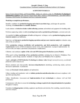 Joseph Z. Bracic, P. Eng.
Consultant/Advisor Petroleum/Completion/Production/Artificial Lift Engineer
Bracic Page 42 of 70
ACHIVEMENTS/SKILLS
Some of more General Duties and Responsibilities during my work in a role of a Production Technology &
Optimization Engineer with Chevron, Royal Dutch Shell, AGOCO, IPM/Schlumberger, Apex/BHP Billiton
Petroleum, SGS/Petrofac Development and Hess Corporation included:
Modeling recompletion performance.
Identifies candidates for production logging and related cased-hole logs, and designs the operation.
Archiving of technical data to a suitable database.
Leads solutions to behavior ofother solids in flowing systems and methods and equipment for handling solids.
Performs engineering studies to solve recurring issuessuch as production performance, corrosion and scale.
Accountable for inflow performance of wells and diagnostic techniques such as production logging, pressure
transient analysis and well tests.
Supervises and interprets production logging operations and pressure transient analysis evaluation using
state-of-the-art software.
Offers production strategy (well/field), well productivity, and field productivity, well completion
requirements in terms of field development, license terms, and complications at projects implementation for
several wells (cost impact, operational and production complications).
Utilization and continuous update of the relevant IPM (Integrated Production system Model).
Offers good working knowledge of key production activities including but not limited to Multiphase Flow
simulation, system design, dynamic simulation of single phase and Multiphase flow in pipelines.
Applies principles of Oil Production Technology to enhance value through increased recovery, accelerated
production and/or reduced cost.
Directs, maintains and, when possible, increases oil production by identifying and directing studies, and tests
that lead to optimization of production.
Caries out Erosional velocity analysis and optimization.
Utilizes trending and visualization tools to validate production and allocation data and ensure compliance with
specified operating limits.
Utilizes Identification Assessment and implementation of new technologies to enhance well and field
performance.
Communicates with others to ensure the technologyexchange requiredto developandmaintain best-practices
throughout Company.
Formulates testingprograms,including equipment specification and selection, flow modeling, material selection,
and stress analysis.
 
