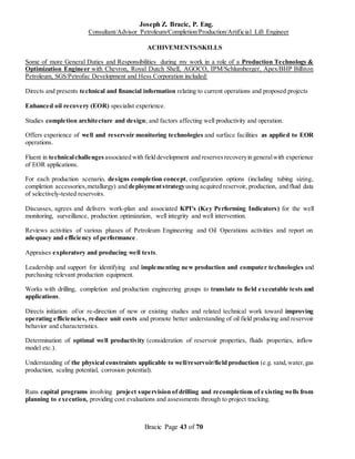 Joseph Z. Bracic, P. Eng.
Consultant/Advisor Petroleum/Completion/Production/Artificial Lift Engineer
Bracic Page 43 of 70
ACHIVEMENTS/SKILLS
Some of more General Duties and Responsibilities during my work in a role of a Production Technology &
Optimization Engineer with Chevron, Royal Dutch Shell, AGOCO, IPM/Schlumberger, Apex/BHP Billiton
Petroleum, SGS/Petrofac Development and Hess Corporation included:
Directs and presents technical and financial information relating to current operations and proposed projects
Enhanced oil recovery (EOR) specialist experience.
Studies completion architecture and design; and factors affecting well productivity and operation.
Offers experience of well and reservoir monitoring technologies and surface facilities as applied to EOR
operations.
Fluent in technicalchallenges associated with field development and reservesrecoveryin generalwith experience
of EOR applications.
For each production scenario, designs completion concept, configuration options (including tubing sizing,
completion accessories,metallurgy) and deploymentstrategyusing acquired reservoir, production, and fluid data
of selectively-tested reservoirs.
Discusses, agrees and delivers work-plan and associated KPI's (Key Performing Indicators) for the well
monitoring, surveillance, production optimization, well integrity and well intervention.
Reviews activities of various phases of Petroleum Engineering and Oil Operations activities and report on
adequacy and efficiency of performance.
Appraises exploratory and producing well tests.
Leadership and support for identifying and implementing new production and computer technologies and
purchasing relevant production equipment.
Works with drilling, completion and production engineering groups to translate to field executable tests and
applications.
Directs initiation of/or re-direction of new or existing studies and related technical work toward improving
operating efficiencies, reduce unit costs and promote better understanding of oil field producing and reservoir
behavior and characteristics.
Determination of optimal well productivity (consideration of reservoir properties, fluids properties, inflow
model etc.).
Understanding of the physical constraints applicable to well/reservoir/field production (e.g. sand,water,gas
production, scaling potential, corrosion potential).
Runs capital programs involving project supervision of drilling and recompletions of existing wells from
planning to execution, providing cost evaluations and assessments through to project tracking.
 