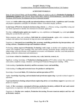 Joseph Z. Bracic, P. Eng.
Consultant/Advisor Petroleum/Completion/Production/Artificial Lift Engineer
Bracic Page 45 of 70
ACHIVEMENTS/SKILLS
Some of more General Duties and Responsibilities during my work in a role of a Production Technology &
Optimization Engineer with Chevron, Royal Dutch Shell, AGOCO, IPM/Schlumberger, Apex/BHP Billiton
Petroleum, SGS/Petrofac Development and Hess Corporation included:
Carries out studies addressing specific operational problems related to Scale, Asphaltenes and Corrosion
and prepares appropriate action/plan for immediate solution of downhole integrity problems.
Leads Scope ofWork for chemical selection testing criteria, i.e. efficiency testing, compatibility testing and
core flood experiments to identify best chemicals for downhole applications.
Develops a mitigation plan against any organic (e.g. wax, asphaltenes,) or inorganic (e.g. scales) precipitate
taking into account the life cycle costs.
Makes programs, plans and coordinates field trials for selected chemicals, applies strict evaluation criteria,
evaluates and endorses best chemicals for long term down-hole applications.
Experience in integrated asset modelling, flow assurance modelling, production log interpretation, well
testing software, stimulation design and simulation software.
Performing various aspects of Production Technology work scope in detailed well completion design for
various well completion types (including IPR, sand control selection, perforation design, artificial lift selection,
tubing design, scale and corrosion, well completion accessories,wellstimulation selection, cased-hole production
logging, production enhancement and maintenance).
Leads issues related to stimulation, corrosion, wax, scale, bacteria, cement, etc.
Significant working knowledge of Production technology practices (PVT,inflow-vertical flow performance,
sand control, completion design, stimulation and Integrated Production Management modeling - IPM).
Understanding of production chemistry and flow assurance issues and modelling.
Understanding of scaling and corrosion issues for producers and injectors.
Knowledge of reservoir fluids, CO2 behaviour and interpretation of PVT.
Applies knowledge of geology, and mechanical and petroleum engineering to provide technical support to
operations.
Expert production technology and petroleum engineering advice and consultancy support to operations and
projects as required.
Guides all flow assurance, conceptual well design, production chemistry, artificial lift and sand control
requirements, in conjunction with other petroleum/reservoir engineers.
Experience in Decline curve analysis, Production forecasting, Pressure transient analysis and Gas well
performance analysis.
 