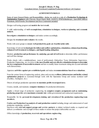 Joseph Z. Bracic, P. Eng.
Consultant/Advisor Petroleum/Completion/Production/Artificial Lift Engineer
Bracic Page 46 of 70
ACHIVEMENTS/SKILLS
Some of more General Duties and Responsibilities during my work in a role of a Production Technology &
Optimization Engineer with Chevron, Royal Dutch Shell, AGOCO, IPM/Schlumberger, Apex/BHP Billiton
Petroleum, SGS/Petrofac Development and Hess Corporation included:
Designs well testing program and models the test result.
A solid understanding of well recompletions, stimulation techniques, workover planning and economic
analysis.
Investigates stimulation techniques and makes actions accordingly.
Designs the treatment and evaluates the results.
Works with asset groups to ensure well productivity goals are feasible/achievable.
Knowledge of relevant technologies for inflowand outflow optimization, stimulation, enhanced perforating,
enhanced well treatment techniques, and liquid loading mitigation.
Monitors production and performance by analyzing gas and oil well tests to determine inflow performance
and well bore damage.
Works closely with a multidisciplinary team of professionals (Subsurface Team, Information Supervision,
Production Engineering, etc.) to arrive at the most feasible and cost effective stimulation designs to determine
the key components ofsuccessful treatment and how to modify future treatments taking into account individual
well characteristics.
Appraises activities against pre-established goals and makes recommendations based on evaluations.
From the various forms of engineering analysis, plans and executeswellbore,infrastructure and facility related
optimization projects as warranted through work with the Operations Group and various technical staff
(Facilities, Geological, etc.).
Directs oil and gas production operations to maximize profits in assigned area.
Creates, installs, and maintains computer databases for production information.
Applies a broad range of production engineering to complete complex assignments such as maintaining
producing properties at a maximum economic rate within governmental and contractual requirements.
Responsible for the personal development, training and retention of the production engineering team
members.
Carries out Production Log analysis of sand production control including design and endorsement of sand
production monitoring systems.
Interfaces with relevant support groups and service partners to initiate technical studies as required and
delivers co-ordination and oversight of these studies to ensure that project deliverables are met.
Offers knowledge of production, reservoir and operations engineering.
 