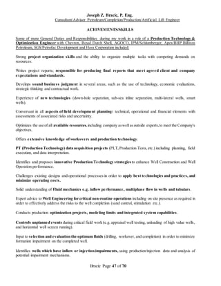 Joseph Z. Bracic, P. Eng.
Consultant/Advisor Petroleum/Completion/Production/Artificial Lift Engineer
Bracic Page 47 of 70
ACHIVEMENTS/SKILLS
Some of more General Duties and Responsibilities during my work in a role of a Production Technology &
Optimization Engineer with Chevron, Royal Dutch Shell, AGOCO, IPM/Schlumberger, Apex/BHP Billiton
Petroleum, SGS/Petrofac Development and Hess Corporation included:
Strong project organization skills and the ability to organize multiple tasks with competing demands on
resources.
Writes project reports; responsible for producing final reports that meet agreed client and company
expectations and standards.
Develops sound business judgment in several areas, such as the use of technology, economic evaluations,
strategic thinking and contractual work.
Experience of new technologies (down-hole separation, sub-sea inline separation, multi-lateral wells, smart
wells).
Conversant in all aspects of field development planning: technical, operational and financial elements with
assessments of associated risks and uncertainty.
Optimizes the use of all available resources,including company aswell asoutside experts,to meetthe Company's
objectives.
Offers extensive knowledge of workovers and production technology.
PT (Production Technology) data acquisition projects (PLT,Production Tests,etc.) including planning, field
execution, and data interpretation.
Identifies and proposes innovative Production Technology strategies to enhance Well Construction and Well
Operation performance.
Challenges existing designs and operational processes in order to apply best technologies and practices, and
minimize operating costs.
Solid understanding of Fluid mechanics e.g. inflow performance, multiphase flow in wells and tubulars.
Expert advice to Well Engineering for critical non-routine operations including on site presence as required in
order to effectively address the risks to the well completion (sand control, stimulation etc.).
Conducts production optimization projects, modeling limits and integrated system capabilities.
Controls unplanned events during critical field work (e.g. appraisal well testing, unloading of high value wells,
and horizontal well screen running).
Input to selection and evaluation the optimum fluids (drilling, workover, and completion) in order to minimize
formation impairment on the completed well.
Identifies wells which have inflow or injection impairments, using production/injection data and analysis of
potential impairment mechanisms.
 