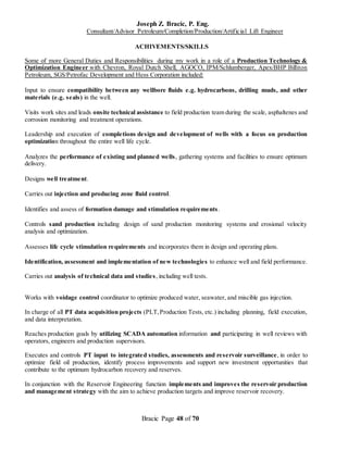 Joseph Z. Bracic, P. Eng.
Consultant/Advisor Petroleum/Completion/Production/Artificial Lift Engineer
Bracic Page 48 of 70
ACHIVEMENTS/SKILLS
Some of more General Duties and Responsibilities during my work in a role of a Production Technology &
Optimization Engineer with Chevron, Royal Dutch Shell, AGOCO, IPM/Schlumberger, Apex/BHP Billiton
Petroleum, SGS/Petrofac Development and Hess Corporation included:
Input to ensure compatibility between any wellbore fluids e.g. hydrocarbons, drilling muds, and other
materials (e.g. seals) in the well.
Visits work sites and leads onsite technical assistance to field production team during the scale, asphaltenes and
corrosion monitoring and treatment operations.
Leadership and execution of completions design and development of wells with a focus on production
optimization throughout the entire well life cycle.
Analyzes the performance of existing and planned wells, gathering systems and facilities to ensure optimum
delivery.
Designs well treatment.
Carries out injection and producing zone fluid control.
Identifies and assess of formation damage and stimulation requirements.
Controls sand production including design of sand production monitoring systems and erosional velocity
analysis and optimization.
Assesses life cycle stimulation requirements and incorporates them in design and operating plans.
Identification, assessment and implementation of new technologies to enhance well and field performance.
Carries out analysis of technical data and studies, including well tests.
Works with voidage control coordinator to optimize produced water, seawater, and miscible gas injection.
In charge of all PT data acquisition projects (PLT,Production Tests, etc.) including planning, field execution,
and data interpretation.
Reaches production goals by utilizing SCADA automation information and participating in well reviews with
operators, engineers and production supervisors.
Executes and controls PT input to integrated studies, assessments and reservoir surveillance, in order to
optimize field oil production, identify process improvements and support new investment opportunities that
contribute to the optimum hydrocarbon recovery and reserves.
In conjunction with the Reservoir Engineering function implements and improves the reservoir production
and management strategy with the aim to achieve production targets and improve reservoir recovery.
 