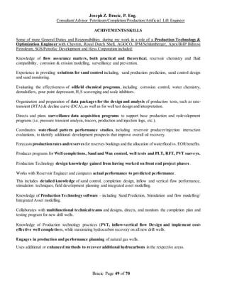 Joseph Z. Bracic, P. Eng.
Consultant/Advisor Petroleum/Completion/Production/Artificial Lift Engineer
Bracic Page 49 of 70
ACHIVEMENTS/SKILLS
Some of more General Duties and Responsibilities during my work in a role of a Production Technology &
Optimization Engineer with Chevron, Royal Dutch Shell, AGOCO, IPM/Schlumberger, Apex/BHP Billiton
Petroleum, SGS/Petrofac Development and Hess Corporation included:
Knowledge of flow assurance matters, both practical and theoretical, reservoir chemistry and fluid
compatibility, corrosion & erosion modelling, surveillance and prevention.
Experience in providing solutions for sand control including, sand production prediction, sand control design
and sand monitoring.
Evaluating the effectiveness of oilfield chemical programs, including corrosion control, water chemistry,
demulsifiers, pour point depressant, H2S scavenging and scale inhibitors.
Organization and preparation of data packages for the design and analysis of production tests, such as rate-
transient (RTA) & decline curve (DCA), as well as for well test design and interpretation.
Directs and plans surveillance data acquisition programs to support base production and redevelopment
programs (i.e. pressure transient analysis, tracers, production and injection logs, etc.).
Coordinates waterflood pattern performance studies, including reservoir producer/injection interaction
evaluations, to identify additional development prospects that improve overall oil recovery.
Forecasts productionrates andreserves for reserves bookings and the allocation of waterflood vs. EORbenefits.
Produces programs for Well completions, Sand and Wax control, well tests and PLT, RFT, PVT surveys.
Production Technology design knowledge gained from having worked on front end project phases .
Works with Reservoir Engineer and compares actual performance to predicted performance.
This includes detailed knowledge of sand control, completion design, inflow and vertical flow performance,
stimulation techniques, field development planning and integrated asset modelling.
Knowledge of Production Technology software – including Sand Prediction, Stimulation and flow modelling/
Integrated Asset modelling.
Collaborates with multifunctional technical teams and designs, directs, and monitors the completion plan and
testing program for new drill wells.
Knowledge of Production technology practices (PVT, inflow-vertical flow Design and implement cost-
effective well completions, while maximizing hydrocarbon recovery on all new drill wells.
Engages in production and performance planning of natural gas wells.
Uses additional or enhanced methods to recover additional hydrocarbons in the respective areas.
 