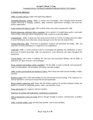 Joseph Z. Bracic, P. Eng.
Consultant/Advisor Petroleum/Completion/Production/Artificial Lift Engineer
Bracic Page 5 of 70
CANDIDATE PROFILE
Ability to temper software output with engineering judgment.
Adaptability/Managing Change: Ability to embrace new technologies, meet emerging market demands,
respond effectively to changing conditions, apply continuous improvement techniques and create new
business opportunities.
Action oriented and ethical in value, with excellent written and verbal communication skills.
Related engineering experience allows negotiation from a position of strength being positive team leader
with excellent verbal and written communication skills and proven leadership abilities.
Communication: Ability to speak and write clearly and succinctly in a variety of settings and styles; ability
to secure information, listen effectively and get messages across that have the desired effect.
Technical/Operating Skills: Possession of appropriate technical and operational knowledge, skills and
experience to ensure performance at a high level of accomplishment.
Leadership: Ability to achieve desired results by encouraging and supporting the contributions of others
possession of required knowledge, skills and experience to work effectively with others throughout the
organization.
Creative thinker with a desire to challenge the status quo and conventional thinking with the ability to
implement new ideas, processes and technologies.
Strong analytical and problem solving capabilities with the ability to make technically and economically
sound recommendations with incomplete information and tight deadlines.
Ability to foster growth and the development of others. Able to keep calm under pressure handling complex
situations.
Business acumen with a solid understanding of costs and economic decision making. Prior experience in a
start-up operation in a fast paced and growth-focused organization.
Mentor national engineering staff. Ensure that the national engineers are provided adequate training and
guidance to assume an engineering position within a specified time frame.
Trains and mentors new engineers and team members.
Experience in working with multicultural and disparate environments.
Able to demonstrate a drive for results delivery through strengths in analysis, and innovation in problem
solving.
Ability to handle multiple tasks and efficiently prioritize work to meet deadlines.
 