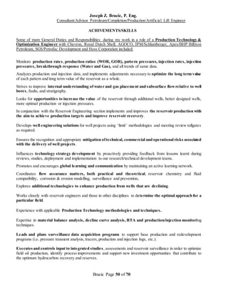 Joseph Z. Bracic, P. Eng.
Consultant/Advisor Petroleum/Completion/Production/Artificial Lift Engineer
Bracic Page 50 of 70
ACHIVEMENTS/SKILLS
Some of more General Duties and Responsibilities during my work in a role of a Production Technology &
Optimization Engineer with Chevron, Royal Dutch Shell, AGOCO, IPM/Schlumberger, Apex/BHP Billiton
Petroleum, SGS/Petrofac Development and Hess Corporation included:
Monitors production rates, production ratios (WOR, GOR), pattern pressures, injection rates, injection
pressures, breakthrough response (Water and Gas), and all trends of same data.
Analyzes production and injection data, and implements adjustments necessary to optimize the long term value
of each pattern and long term value of the reservoir as a whole.
Strives to improve internal understanding of water and gas placement and subsurface flowrelative to well
bores, faults, and stratigraphy.
Looks for opportunities to increase the value of the reservoir through additional wells, better designed wells,
more optimal production or injection pressures.
In conjunction with the Reservoir Engineering section implements and improves the reservoir production with
the aim to achieve production targets and improve reservoir recovery.
Develops well engineering solutions for well projects using ‘limit’ methodologies and meeting review tollgates
as required.
Ensures the recognition and appropriate mitigation oftechnical, commercial and operational risks associated
with the delivery of well projects.
Influences technology strategy development by proactively providing feedback from lessons learnt during
reviews, studies, deployment and implementation to our research/technical development teams.
Promotes and encourages global learning and communication by maintaining an active learning network.
Coordinates flow assurance matters, both practical and theoretical, reservoir chemistry and fluid
compatibility, corrosion & erosion modelling, surveillance and prevention.
Explores additional technologies to enhance production from wells that are declining.
Works closely with reservoir engineers and those in other disciplines to determine the optimal approach for a
particular field.
Experience with applicable Production Technology methodologies and techniques.
Expertise in material balance analysis, decline curve analysis, RTA and production/injection monitoring
techniques.
Leads and plans surveillance data acquisition programs to support base production and redevelopment
programs (i.e. pressure transient analysis, tracers, production and injection logs, etc.).
Executesand controls input to integrated studies, assessments and reservoir surveillance in order to optimize
field oil production, identify process improvements and support new investment opportunities that contribute to
the optimum hydrocarbon recovery and reserves.
 