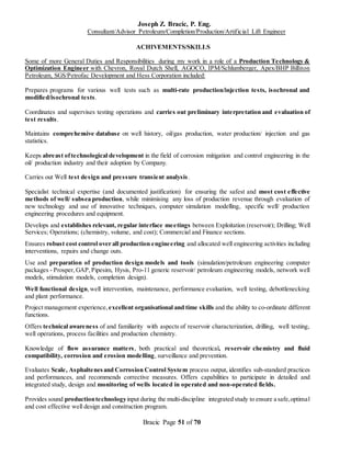 Joseph Z. Bracic, P. Eng.
Consultant/Advisor Petroleum/Completion/Production/Artificial Lift Engineer
Bracic Page 51 of 70
ACHIVEMENTS/SKILLS
Some of more General Duties and Responsibilities during my work in a role of a Production Technology &
Optimization Engineer with Chevron, Royal Dutch Shell, AGOCO, IPM/Schlumberger, Apex/BHP Billiton
Petroleum, SGS/Petrofac Development and Hess Corporation included:
Prepares programs for various well tests such as multi-rate production/injection tests, isochronal and
modified/isochronal tests.
Coordinates and supervises testing operations and carries out preliminary interpretation and evaluation of
test results.
Maintains comprehensive database on well history, oil/gas production, water production/ injection and gas
statistics.
Keeps abreast oftechnological development in the field of corrosion mitigation and control engineering in the
oil/ production industry and their adoption by Company.
Carries out Well test design and pressure transient analysis.
Specialist technical expertise (and documented justification) for ensuring the safest and most cost effective
methods of well/ subsea production, while minimising any loss of production revenue through evaluation of
new technology and use of innovative techniques, computer simulation modelling, specific well/ production
engineering procedures and equipment.
Develops and establishes relevant, regular interface meetings between Exploitation (reservoir); Drilling; Well
Services; Operations; (chemistry, volume, and cost); Commercial and Finance sections.
Ensures robust cost control over all production engineering and allocated well engineering activities including
interventions, repairs and change outs.
Use and preparation of production design models and tools (simulation/petroleum engineering computer
packages - Prosper,GAP,Pipesim, Hysis, Pro-11 generic reservoir/ petroleum engineering models, network well
models, stimulation models, completion design).
Well functional design,well intervention, maintenance, performance evaluation, well testing, debottlenecking
and plant performance.
Project management experience, excellent organisational and time skills and the ability to co-ordinate different
functions.
Offers technical awareness of and familiarity with aspects of reservoir characterization, drilling, well testing,
well operations, process facilities and production chemistry.
Knowledge of flow assurance matters, both practical and theoretical, reservoir chemistry and fluid
compatibility, corrosion and erosion modelling, surveillance and prevention.
Evaluates Scale, Asphaltenesand Corrosion Control System process output, identifies sub-standard practices
and performances, and recommends corrective measures. Offers capabilities to participate in detailed and
integrated study, design and monitoring of wells located in operated and non-operated fields.
Provides sound productiontechnologyinput during the multi-discipline integrated study to ensure a safe,optimal
and cost effective well design and construction program.
 
