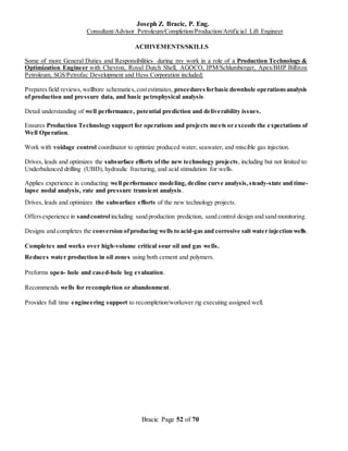 Joseph Z. Bracic, P. Eng.
Consultant/Advisor Petroleum/Completion/Production/Artificial Lift Engineer
Bracic Page 52 of 70
ACHIVEMENTS/SKILLS
Some of more General Duties and Responsibilities during my work in a role of a Production Technology &
Optimization Engineer with Chevron, Royal Dutch Shell, AGOCO, IPM/Schlumberger, Apex/BHP Billiton
Petroleum, SGS/Petrofac Development and Hess Corporation included:
Preparesfield reviews,wellbore schematics,costestimates, proceduresforbasic downhole operationsanalysis
of production and pressure data, and basic petrophysical analysis.
Detail understanding of well performance, potential prediction and deliverability issues.
Ensures Production Technology support for operations and projects meets or exceeds the expectations of
Well Operation.
Work with voidage control coordinator to optimize produced water, seawater, and miscible gas injection.
Drives, leads and optimizes the subsurface efforts of the new technology projects, including but not limited to:
Underbalanced drilling (UBD), hydraulic fracturing, and acid stimulation for wells.
Applies experience in conducting well performance modeling, decline curve analysis,steady-state and time-
lapse nodal analysis, rate and pressure transient analysis.
Drives, leads and optimizes the subsurface efforts of the new technology projects.
Offersexperience in sandcontrolincluding sand production prediction, sand control design and sand monitoring.
Designs and completes the conversion ofproducing wells to acid-gas and corrosive salt water injection wells.
Completes and works over high-volume critical sour oil and gas wells.
Reduces water production in oil zones using both cement and polymers.
Preforms open- hole and cased-hole log evaluation.
Recommends wells for recompletion or abandonment.
Provides full time engineering support to recompletion/workover rig executing assigned well.
 